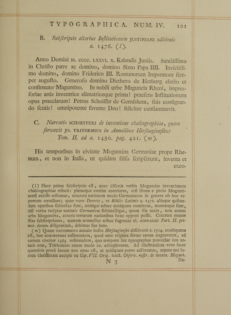 IOI B. Subfcriptio alterius InjUtutionum Justiniani editionis a. 1476. (/). Anno Domini m. cccc. lxxvi. x. Kalendis Juniis. Sandiffimo in Chrifto patre ac domino, domino Sixto Papa IIII. Invicfitfl- mo domino, domino Friderico III. Romanorum Imperatore fem- per augufto. Generofo domino Diethero de Ifenburg clefto et confirmato Maguntino. In nobili urbe Maguncia Rheni, imprcs- foriae artis inventrice elimatriceque prima! praefens Inftitutionum opus praeclarum! Petrus SchoifFer de Gernfshem, fuis confignan- do fcutis! omnipotente favente Deo! feliciter confummavit. C. Narratio schoefferi de inventione ch aleo graphia e, quam fervavit jo. trithemius in Annalibus Hirfaugienfibus Tom. II. ad a. 1450. pag. 421. (///). His temporibus in civitate Moguntina Germaniae prope Rhe¬ num, et non in Italia, ut quidam fallo fcripferunt, inventa et exeo- C) Haec prima fubfcriptio eft, quae difertis verbis Moguntiae inventionem chalcographiae tribuit: pleraeque etenim anteriores, etfi libros e prelo Mogunti- nenfi exiifle teftentur, attamen nationem modo Germanicam in genere ob hoc re¬ pertum extollunt; quae vero Decreto , et Bibilis Latinis a. 1472. aliisque quibus¬ dam operibus fubiedtae funt, ambigui adhuc quidquam continent, mancaeque funt, nifi verba inclytae nationis Germanicae fubintelligas, quum illa natio , non autem urbs Moguntina, ceteris terrarum nationibus bene opponi poflit. Ceterum omnes iilas fubfcriptiones, quarum nonnullae adhuc fugerunt cl. schwarzii Part. II. pri- mar. docum. diligentiam, dabimus fuo loco. ( m') Quum trithemius annales hofce Hirfaugienfes abfolverit a. 1514. confequens eft, hoc schoefferi teftimonium, quod ante triginta ferme annos cognoverat, ad annum circiter 1484 referendum, quo tempore hic typographus provcftae iam ae¬ tatis erat, Trithemius annos modo 22. adimpleverat. Ad illuftrandum vero hunc quantivis pretii locum non opus eft, ut quidquam porro adferamus, utpotequi lu- eem clariflimam accipit'ex Cap.FII. Orig. iundt. Obferv. nojtr. de inveni. Mogunt. N 3 Ne'