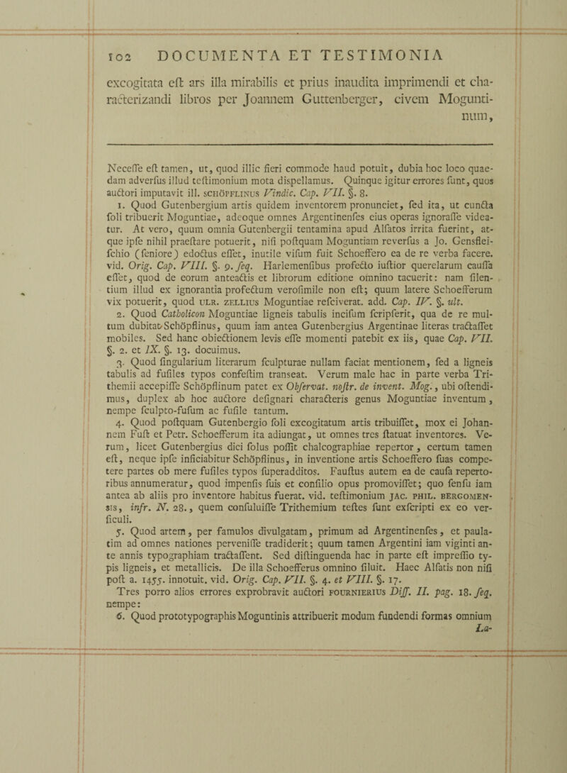 excogitata eft ars illa mirabilis et prius inaudita imprimendi et cha- racterizandi libros per Joannem Guttenberger, civem Mogunti- num, NecefTe eft tamen, ut, quod illic fieri commode haud potuit, dubia hoc loco quae¬ dam adverfus illud teftimonium mota dispellamus. Quinque igitur errores funt, quos au<ftori imputavit ili. schopflinus Vindic. Cap. VII. §. 8. 1. Quod Gutenbergium artis quidem inventorem pronunciet, fed ita, ut cun&a foli tribuerit Moguntiae, adeoque omnes Argentinenfes eius operas ignoraffe videa¬ tur. At vero, quum omnia Gutenbergii tentamina apud Alfatos irrita fuerint, at¬ que ipfe nihil praeftare potuerit, nifi poftquam Moguntiam reverfus a Jo. Gensflei- fchio (feniore) edotftus effet, inutile vifum fuit Schoeffero ea de re verba facere, vid. Orig. Cap. VIII. §. 9. feq. Harlemenfibus profedlo iuftior querelarum cauffa eflet, quod de eorum antea&is et librorum editione omnino tacuerit: nam filen- tium illud ex ignorantia profe&um verofimile non eft; quum latere Schoefferum vix potuerit, quod ulr. zfxlius Moguntiae refeiverat. add. Cap. IV. §. uh. 2. Quod Catholicon Moguntiae ligneis tabulis incifum fcripferit, qua de re mul¬ tum dubitat/Schopflinus, quum iam antea Gutenbergius Argentinae literas tradlaflet mobiles. Sed hanc obie&ionem levis effe momenti patebit ex iis, quae Cap. VII. §. 2. et IX. §. 13. docuimus. 3. Quod Angularium literarum fculpturae nullam faciat mentionem, fed a ligneis tabulis ad fufiles typos confeftim transeat. Verum male hac in parte verba Tri- themii accepiffe Schopflinum patet ex Obfervat. nojlr. de invent. Mog., ubi offendi¬ mus, duplex ab hoc audtore deflgnari charafteris genus Moguntiae inventum, nempe fculpto-fufum ac fuflle tantum. 4. Quod poftquam Gutenbergio foli excogitatum artis tribuiffet, mox ei Johan- nem Fuft et Pctr. Schoefferum ita adiungat, ut omnes tres ftatuat inventores. Ve¬ rum , licet Gutenbergius dici folus poflit chalcographiae repertor, certum tamen eft, neque ipfe inficiabitur Schopflinus, in inventione artis Schoeffero fuas compe¬ tere partes ob mere fuflles typos fuperadditos. Fauftus autem ea de caufa reperto¬ ribus annumeratur, quod impenfls fuis et conftlio opus promoviffet; quo fenfu iam antea ab aliis pro inventore habitus fuerat, vid. teftimonium jac. phil. bergomen- sis, infr. N. 28., quem confuluiffe Trithemium teftes funt exferipti ex eo ver- ficuli. 5. Quod artem, per famulos divulgatam, primum ad Argentinenfes, et paula- tim ad omnes nationes pervenifle tradiderit; quum tamen Argentini iam viginti an¬ te annis typographiam tradlaffent. Sed diftinguenda hac in parte eft imprefflo ty¬ pis ligneis, et metallicis. De illa Schoefferus omnino Aluit. Haec Alfatis non nifl poft a. 1455. innotuit, vid. Orig. Cap. VII. §. 4. et VIII. §. 17. Tres porro alios errores exprobravit audlori fournierius Dijf. II. pag. 18. fe%. nempe: 6. Quod prototypographis Moguntinis attribuerit modum fundendi formas omnium La-