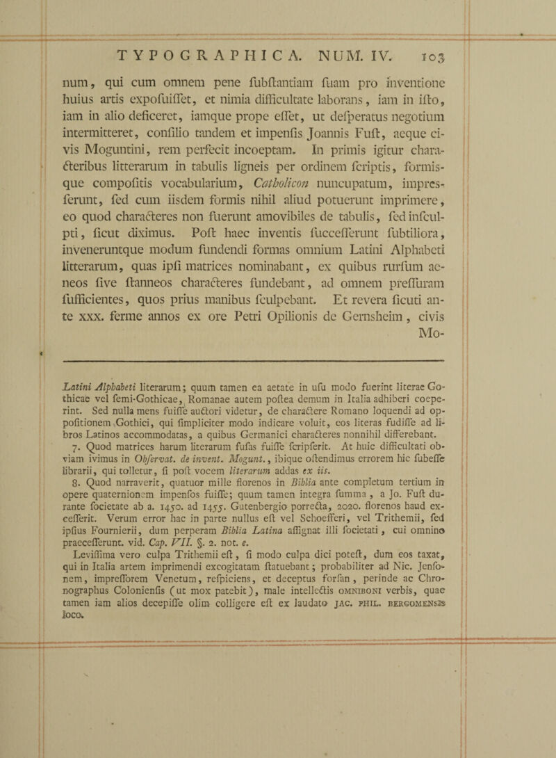 num, qui cum omnem pene fubfiantiatti fuam pro inventione huius artis expofuiflet, et nimia difficultate laborans, iam in illo, iam in alio deficeret, iamque prope eflet, ut defperatus negotium intermitteret, confilio tandem et impenfis Joannis Fufi:, aeque ci¬ vis Moguntini, rem perfecit incoeptam. In primis igitur chara¬ cteribus litterarum in tabulis ligneis per ordinem fcriptis, formis¬ que compofitis vocabularium, Catholicon nuncupatum, impres- ferunt, fed cum iisdem formis nihil aliud potuerunt imprimere, eo quod charaCteres non fuerunt amovibiles de tabulis, fed infcul- pti, ficut diximus. Poft haec inventis fucceflerunt fubtiliora, inveneruntque modum fundendi formas omnium Latini Alphabeti litterarum, quas ipfi matrices nominabant, ex quibus rurfium ae¬ neos five ftanneos characteres fundebant, ad omnem prefluram fufficientes, quos prius manibus fculpebant. Et revera ficuti an¬ te xxx. ferme annos ex ore Petri Opilionis de Gernshcim , civis Mo- Latini Alphabeti literarum; quum tamen ea aetate in ufu modo fuerint literae Go¬ thicae vel femi-Gothicae, Romanae autem poflea demum in Italia adhiberi coepe¬ rint. Sed nulla mens fuiffe audlori videtur, de charaCtere Romano loquendi ad op- pofitionem Gothici, qui fimpliciter modo indicare voluit, cos literas fudiffe ad li¬ bros Latinos accommodatas, a quibus Germanici characteres nonnihil differebant. 7. Quod matrices harum literarum fufas fuiffe fcripferit. At huic difficultati ob¬ viam ivimus in Obfervat. de invent. Mogunt., ibique offendimus errorem hic fubeffe librarii, qui tolletur, fi poft vocem literarum addas ex iis. 8. Quod narraverit, quatuor mille florenos in Biblia ante completum tertium in opere quaternionem impenfos fuiffe; quum tamen integra fumma, a Jo. Fufi du¬ rante focietate ab a. 1450. ad 1455. Gutenbergio porre&a, 2020. florenos haud ex- cefferit. Verum error hac in parte nullus efl vel Schoefferi, vel Trithemii, fed ipfius Fournierii, dum perperam Biblia Latina affignat illi focietati, cui omnino praecefferunt. vid. Cap. VII. §. 2. not. e. Leviffima vero culpa Trithemii efl, fi modo culpa dici potefl, dum eos taxat, qui in Italia artem imprimendi excogitatam flatuebant; probabiliter ad Nic. Jenfo- nem, imprefforem Venetum, refpiciens, et deceptus forfan, perinde ac Chro¬ nographus Colonienfis (ut mox patebit), male intellcClis omniboni verbis, quae tamen iam alios decepiffe olim colligere efl ex laudato jac. phil. bergomensss loco.