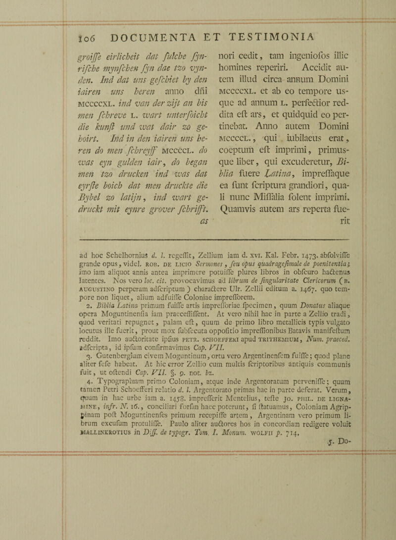 groijfe eirlicheit dat fulche fyn- rifche mynfchen fyn dae tzo vyn- den. Ind dat uns gefchiet by den iairen uns heren anno dni mccccxl. ind van der zijt an bis men fchreve l. wart unterfoicht die kunfl und wat dair zo ge- boirt. Ind in den iairen uns he¬ ren do men fchreyff' mccccl. do was eyn gulden iair, do began men tzo drucken ind zvas dat eyrfie boich dat men druckte die Bybel zo latijn, ind wart ge- druckt mit eynre grover fchrifft. as nori cedit, tam ingeniofos illic homines reperiri. Accidit au¬ tem illud circa annum Domini mccccxl. et ab eo tempore us¬ que ad annum l. perfectior red¬ dita eft ars, et quidquid eo per¬ tinebat. Anno autem Domini mccccl. , qui iubilaeus erat, coeptum eft imprimi, primus- que liber, qui excuderetur. Bi¬ bli a fuere Latina, impreflaque ea funt fcriptura grandiori, qua¬ li nunc Miffalia folent imprimi. Quamvis autem ars reperta fue¬ rit ad hoc Schelhornius d. I. regeflit, Zellium iam d. xvi. IvaL Febr. 1473, abfolviffc grande opus, videl. Ron. de licio Sermones , feu opus quadragejimale de poenitentia; imo iam aliquot annis antea imprimere potuiffc plures libros in obfcuro hattenus latentes. Nos vero loc. cit. provocavimus ad librum de Jingularitate Clericorum ( b. Augustino perperam adfcriptum ) chara&ere Ulr. Zellii editum a. 14(57. quo tem¬ pore non liquet, alium adfuiffe Coloniae imprefforem. 2. Biblia Latina primum fuiffe artis iraprefforiae fpecimcn, quum Donatus aliaque opera Moguntinenfia iam praeceffiffent. At vero nihil hac in parte a Zellio tradi, quod veritati repugnet, palam eft, quum de primo libro metallicis typis vulgato locutus ille fuerit, prout mox fubfecuta oppofitio imprefilonibus Batavis manifeftum reddit. Imo au&oritate ipfius petr. schoefferi apud trithemium , Num. praeced. adfcripta, id ipfum confirmavimus Cap. VII. 3. Gutenbergium civemMoguntinum, ortu vero Argentinenfem fuiffe; quod plane aliter fefe habeat. At hic error Zellio cum multis feriptoribus antiquis communis fuit, ut oftendi Cap. VII. §. 9. not. bz. 4. Typographiam primo Coloniam, atque inde Argentoratum perveniffe; quum tamen Petri Schoefferi relatio d. I. Argentorato primas hac in parte deferat. Verum, quum in hac urbe iam a. 1458. imprefferit Mentelius, tefte jo. piiil. de ligna- mine, infr. N. 1 (5., conciliari forfan haec poterunt, fi ftatuamus, Coloniam Agrip¬ pinam poft Moguntinenfes primum recepiffe artem, Argentinam vero primum li¬ brum excufum protuliffe. Paulo aliter auftores hos in concordiam redigere voluit mallinkrotius in DiJJ. de typogr. Tom. I. Monum. wolfii p. 714. y. Do-