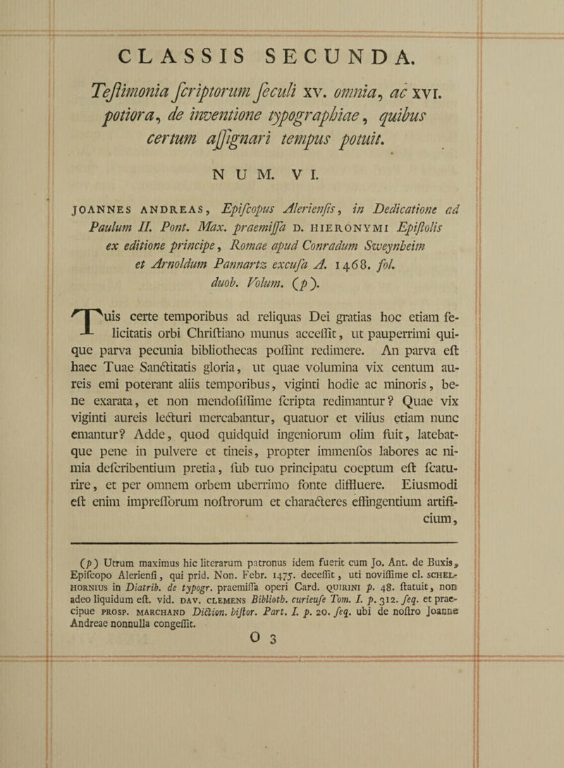 Teftimonia fcriptorum feculi xv. omnia, ac xvr. potior a, de inventione typographiae, quibus certum ajjignari tempus potuit. N u m. v i. joannes andreas, Epifcopus AIeri enfi.'s, //; Dedicatione ad Paulum II. Pont. Mzx. praemijfa d. Hieronymi Epiftolis ex editione principe, Romae apud Conradum Sweynbeim et Arnoldum Pannartz excufa A. 1468. fol. duob. Volum. (/>)• uis certe temporibus ad reliquas Dei gratias hoc etiam fe- licitatis orbi Chriftiano munus accedit, ut pauperrimi qui¬ que parva pecunia bibliothecas poffint redimere. An parva eft haec Tuae San&itatis gloria, ut quae volumina vix centum au¬ reis emi poterant aliis temporibus, viginti hodie ac minoris, be¬ ne exarata, et non mendoflilime feripta redimantur? Quae vix viginti aureis le&uri mercabantur, quatuor et vilius etiam nunc emantur? Adde, quod quidquid ingeniorum olim fuit, latebat- que pene in pulvere et tineis, propter immenfos labores ac ni¬ mia deferibentium pretia, fub tuo principatu coeptum eft fcatu- rire, et per omnem orbem uberrimo fonte diffluere. Eiusmodi eft enim imprefforum noftrorum et chara&eres effingentium artifi¬ cium, (p) Utram maximus hic literarum patronus idem fuerit cum Jo. Ant. de Buxis * Epifcopo Alerienfi, qui prid. Non. Febr. 1475. deceffit, uti noviffime cl. schel- hornius in Diatrib. de typogr. praemifia operi Card. quirini p. 48. flatuit, non adeo liquidum eft. vid. dav. clemens Bibliotb. curieufe Tom. I. p-3i2.feq. et prae¬ cipue prosp. marchand DiCtion. bijtor. Part. I. p. 20. feq. ubi de noftro Joanns Andreae nonnulla congeffit.