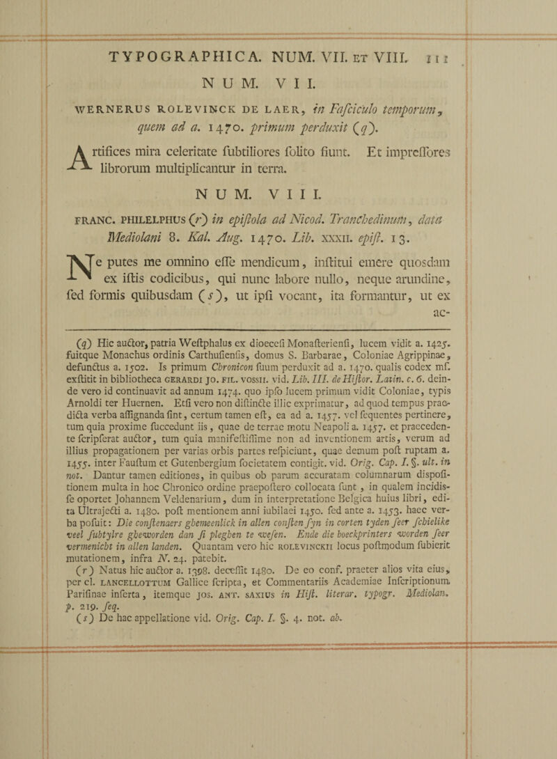 • j N U M. VII. WERNERUS ROLEVINCK DE LAER, hl Fcifticulo teMpOMtn, quem ad a. 1470. primum perduxit (</). Artifices mira celeritate fubtiliores folito fiunt. Et impreflores librorum multiplicantur in terra. N U M. VIII. franc. philelphus (r) in epiftola ad Nicod. Tranchedinum, data Mediolani 8. KaL Aug. 1470. Lib. xxxii. epifl. 13. T^Te putes me omnino effe mendicum, inftitui emere quosdam ex iftis codicibus, qui nunc labore nullo, neque arundine, fed formis quibusdam (O, ut ipfi vocant, ita formantur, ut ex ac- (q) Hic audor, patria Weftphalus ex dioecdl Monaftcrienfi, lucem vidit a. 1425. fuitque Monachus ordinis Carthufienfis, domus S. Barbarae, Coloniae Agrippinae, defundus a. 1502. Is primum Chronicon fuum perduxit ad a. 1470. qualis codex mf. exftitit in bibliotheca gerardi jo. fil. vossii. vid. Lib. III. deHijlor. Lcnin. c. 6. dein¬ de vero id continuavit ad annum 1474. quo ipfo lucem primum vidit Coloniae, typis Arnoldi ter Huernen. Edi vero non diftinde illic exprimatur, ad quod tempus prao dida verba affignandafint, certum tamen eft, ea ad a. 1457. vel fequentes pertinere, tum quia proxime fuccedunt iis, quae de terrae motu Neapoli a. 1457. et praeceden¬ te fcripferat audor, tum quia manifeftiflime non ad inventionem artis, verum ad illius propagationem per varias orbis partes refpiciunt, quae demum poft ruptam a. 1455. inter Fauftum et Gutenbergium focietatem contigit, vid. Orig. Cap. I. §. ult. in not. Dantur tamen editiones, in quibus ob parum accuratam columnarum dispofi- tionem multa in hoc Chronico ordine praepoftero collocata funt , in qualem incidis- fe oportet Johannem Veldenarium, dum in interpretatione Belgica huius libri, edi¬ ta Ultrajedi a. 1480. poft mentionem anni iubilaei 1450. fed ante a. 1453. haec ver¬ ba pofuit: Die conftenaers ghemeenlick in allen conjien fyn in corten tyden feer fchielike veel fubtylre gheworden dan Ji pleghen te wefen. Ende die boeckprinters worden feer vermeniebt in allen landen. Quantam vero hic rolevinckii locus poftmodum fubierit mutationem, infra N. 24. patebit. (r) Natus hic audor a. 1398. deceflit 1480. De eo conf. praeter alios vita eius, perci, lancellottum Gallice feripta, et Commentariis Academiae Infcriptionum Parifinae inferta, itemque jos. ant. saxius in Hijt. literar. typogr. Mzdiolaii* P- 219. feq. ( s) De hac appellatione vid. Orig. Cap. L §. 4. not. ab.