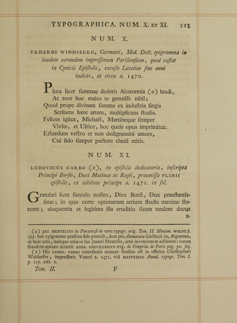 IIS N U M. X. erhardi windsberg, Germani, Med. Dott. epigramma in laudem eorundem imprejjorum Parifienfwm, quod exfiat in Cynicis Epifiolis, excufis Lutetiae fine anni indicio, at circa a. 1470. -Plura licet fummae dederis Alemannia («) laudi, At reor hoc maius te genuifle nihil; Quod prope divinam fumma ex induftria fingis Scribens hanc artem, multiplicans ftudia. Felices igitur, Michael, Martineque femper Vivite, et Ulrice, hoc queis opus imprimitur. Erhardum veftro et non dedignemini amore, Cui fido femper pe&ore claufi eritis. NUM. X I. ludovicus carbo (x), e'piftola dedicator ia, infcripta Principi Borfio, Duci Mutinae ac Regii, praemijjd plinii epifiolis, ex editione principe a. 1471. in fol. Gratulari licet faeculo noftro, Dive Borfi, Dux praeftantis- fime; in quo certe optimarum artium ftudia maxime flo- reant; eloquentia et legitima illa eruditio fuum tandem decus a- (m) jac. mentelius in Paraenefi de vera typogr. orig. Tom. II. Manum, wolfii^. 255. hoc epigramma pesfimafide protulit, dum pro Alemannia fubftituit tu^Argentina% ut huic urbi, indeque tritavo fuo Joanni Mentelio, artis inventionem adfereret: verum fraudem optime detexit andr. chevillerius orig. de Vimprim. de Paris pag. 50. feq. (x) Hic ludov. carro corredtoris munere fundtus eft in officina Chriftophori Waldarfer, imprefloris Veneti a. 1471. vid maittaire Annal. typogr. Tom. I. p. 115. edit. 2.