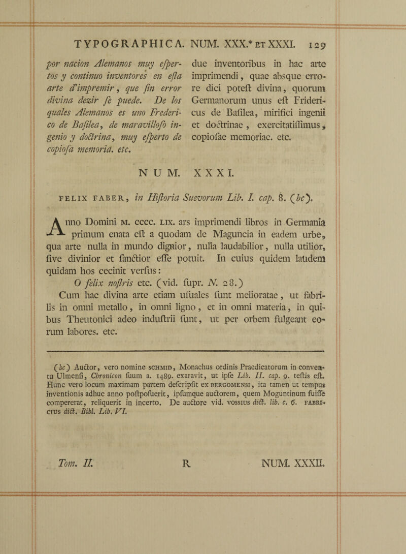 por nacion Alemanos muy efper- 4 tos y continuo inventores en efla arte ifimpremir, que jin error divina dezir fe puede. De los quales Alemanos es uno Frederi- co de Bafilea, de maravillofo in¬ genio y do&rina, muy efperto de copiofa memoria. etc. 129 due inventoribus in hac arte imprimendi, quae absque erro¬ re dici poteft divina, quorum Germanorum unus eft Frideri- cus de Bafilea, mirifici ingenii et do&rinae , exercitatifiimus, copiofae memoriae, etc. NUM. XXXI. felix faber, in Hiftoria Suevorum Lib. I. cap. 8. (fe). Anno Domini m. cccc. lix. ars imprimendi libros in Germania primum enata eft a quodam de Maguncia in eadem urbe, qua arte nulla in mundo dignior, nulla laudabilior, nulla utilior, five divinior et fan&ior efie potuit. I11 cuius quidem laudem quidam hos cecinit verfus: 0 felix nofiris etc. (vid. fupr. N. 28.) Cum hac divina arte etiam ufuales fiunt melioratae, ut fabri¬ lis in omni metallo, in omni ligno, et in omni materia, in qui¬ bus Theutonici adeo induflrii fiunt, ut per orbem fulgeant eo¬ rum labores, etc. (k) Audior, vero nomine schmid, Monachus ordinis Praedicatorum in conven¬ tu Ulmenfi, Chronicon fuum a. 1489. exaravit, ut ipfe Lib. II. cap. 9. teftis eft. Hunc vero locum maximam paYtem defcripfit ex bergomensi, ita tamen ut tempus inventionis adhuc anno poftpofuerit, ipfumque audtorem, quem Moguntinum fuifle compererat, reliquerit in incerto. De audtore vid. vossius dift. lib. c. (j. fabri- cius ditt. Bibi. Lib. VI.