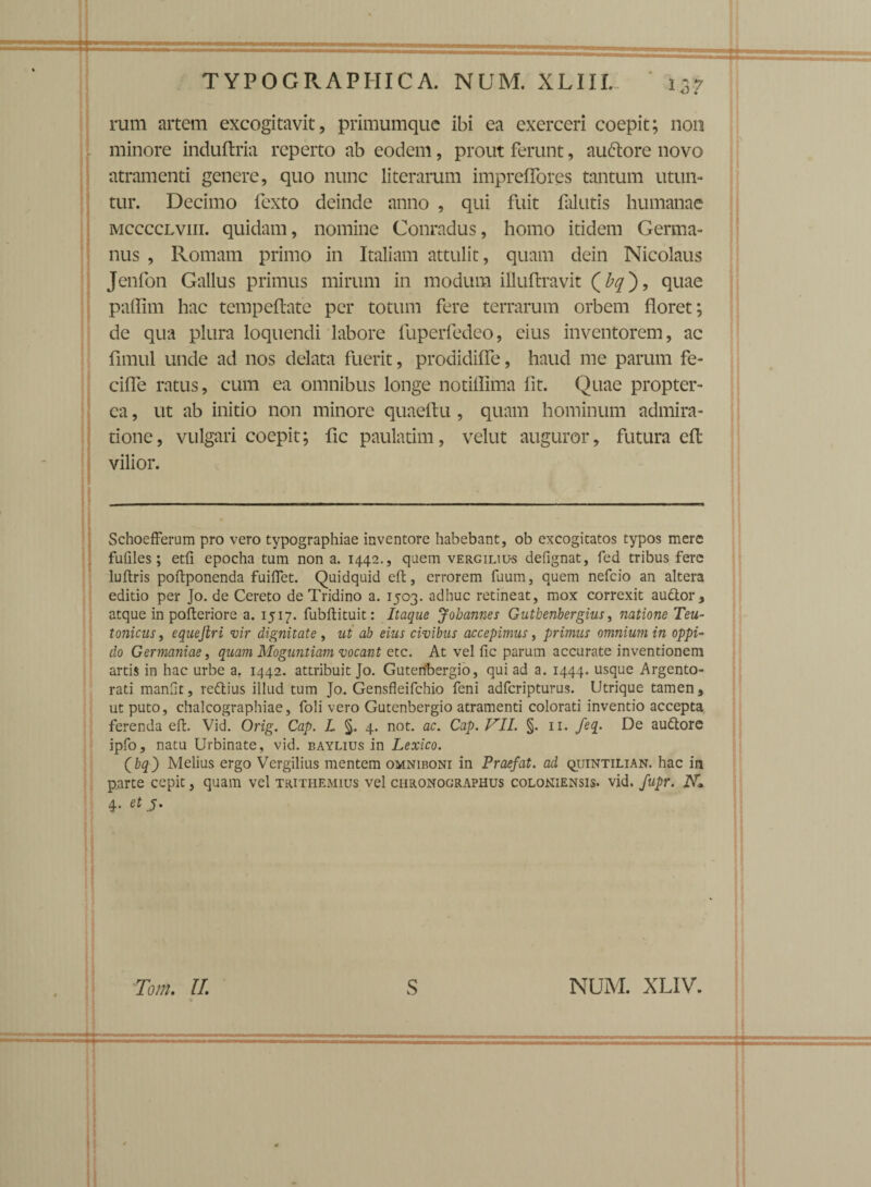 ' rum artem excogitavit, primumque ibi ea exerceri coepit; non minore induftria reperto ab eodem, prout ferunt, auftore novo atramenti genere, quo nunc literarum impreffores tantum utun¬ tur. Decimo fexto deinde anno , qui fuit falutis humanae MccccLvni. quidam, nomine Conradus, homo itidem Germa¬ nus , Romam primo in Italiam attulit, quam dein Nicolaus Jenfon Gallus primus mirum in modum ifluftravit (%), quae paffim hac tempeftate per totum fere terrarum orbem floret; de qua plura loquendi labore fuperfedeo, eius inventorem, ac fimul unde ad nos delata fuerit, prodidifle, haud me parum fe- ciffe ratus, cum ea omnibus longe notiffima fit. Quae propter- ca, ut ab initio non minore quaeftu , quam hominum admira¬ tione , vulgari coepit; fic paulatim, velut auguror, futura eft vilior. Schoefferum pro vero typographiae inventore habebant, ob excogitatos typos mere fnfiles; etfi epocha tum non a. 1442., quem vergiliu-s defignat, fed tribus fere luflris poftponenda fuiflet. Quidquid eft, errorem fuum, quem nefeio an altera editio per Jo. de Cereto de Tridino a. 1503. adhuc retineat, mox correxit auttor, atque in pofteriore a. 1517. fubftituit: Itaque Jobannes Gutbenbergius, natione Teu¬ tonicus, equejiri vir dignitate , ut ab eius civibus accepimus, primus omnium in oppi¬ do Germaniae, quam Moguntiam vocant etc. At vel fic parum accurate inventionem artis in hac urbe a. 1442. attribuit Jo. Guteribergio, qui ad a. 1444. usque Argento¬ rati manfit, reftius illud tum Jo. Gensfleifchio feni adferipturus. Utrique tamen, ut puto, chalcographiae, foli vero Gutenbergio atramenti colorati inventio accepta ferenda eft. Vid. Orig. Cap. L §. 4. not. ac. Cap. VII. §. 11. feq. De au&ore ipfo, natu Urbinate, vid. baylius in Lexico. Qbq') Melius ergo Vergilius mentem omniboni in Praefat. ad quintilian. hac in parte cepit, quam vel trithemius vel chronographus colokiensis. vid. fupr, i\r» 4- etj. Tom. II. S NUM. XLIV.