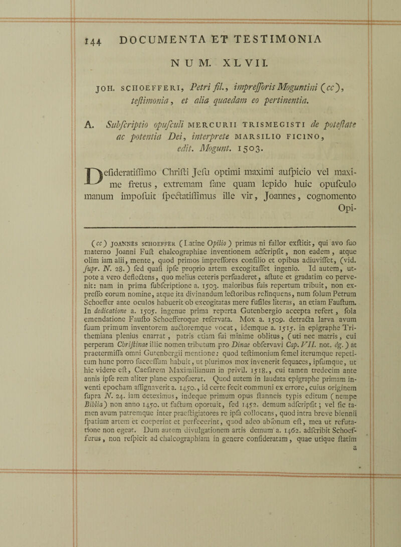 N U M. X L V11. joh. sciioefferi, Petri fil., imprejjorisMoguntini (cc'), teftimonia, et dia quaedam eo pertinentia. A. Subfcriptio opufculi mercurii Trismegisti de poteftate ac potentia Dei, interprete marsilio ficino, edit. Mogunt. 1503. T^efideratiffimo Chrifti Jefu optimi maximi aufpicio vel maxi- ^ mc fretus, extremam fane quam lepido huic opufculo manum impofuit fpedatiflimus ille vir, Joannes, cognomento Opi- Qcc) joannes schoeffer (Latine Opilio) primus ni fallor exftitit, qui avo fuo materno Joanni Fuft chalcographiae inventionem adfcripfit, non eadem, atque olim iamalii, mente, quod primos impreflores confilio et opibus adiuviflet, (vid. fupr. N. 28.) fed quafi ipfe proprio artem excogitaflet ingenio. Id autem, ut- pote a vero defle&ens, quo melius ceteris perfuaderet, aftute et gradatim eo perve¬ nit: nam in prima fubfcriptione a. 1503. maioribus fuis repertum tribuit, non ex- preflo eorum nomine, atque ita divinandum le&oribus relinquens, num folum Petrum Schoeffer ante oculos habuerit ob excogitatas mere fufiles literas, an etiam Fauftum. In dedicatione a. 1505. ingenue prima reperta Gutenbergio accepta refert, fola emendatione Faufto Schoefferoque refervata. Mox a. 1509. detradla larva avum fuum primum inventorem au&oremque vocat, idemque a. 1515. in epigraphe Tri- themiana plenius enarrat , patris etiam fui minime oblitus, (uti nec matris, cui perperam ChriJHnae illic nomen tributum pro Dinae obfervavi Cap. VII. not. dg.) at praetermiffa omni Gutenbergii mentione: quod teffimonium femel iterumque repeti¬ tum hunc porro fucceflum habuit, ut plurimos mox invenerit fequaces, ipfumque, ut hic videre eft, Caefarem Maximilianum in privil. 1518., cui tamen tredecim ante annis ipfe rem aliter plane expofuerat. Quod autem in laudata epigraphe primam in¬ venti epocham aflignaverit a. 1450., id certe fecit communi ex errore, cuius originem fupra N. 24. iam deteximus, indeque primum opus ftanneis typis editum (nempe Biblia') non anno 1450. ut faftum oportuit, fed 1452. demum adfcripfit; vel fic ta¬ men avum patremque inter praeftigiatores re ipfa collocans, quod intra breve biennii fpatium artem et coeperint et perfecerint, quod adeo ab Tonum eft, mea ut refuta¬ tione non egeat. Dum autem divulgationem artis demum a. 1462. adferibit Schoef- ferus, non refpicit ad chalcographiam in genere confideratam, quae utique ftatim a