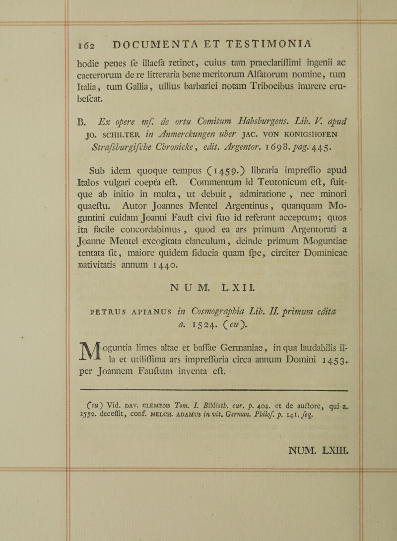 hodie penes le illacfa retinet, cuius tam praeclariffimi ingenii ac caeterorum de re litteraria bene meritorum Aliatorum nomine, tum Italia, tum Gallia, ullius barbariei notam Tribocibus inurere eru- befcat. B. Ex opere mf. de ortu Comitum Habsburgens. Lib. V. apud jo. schilter in Anmerckungen uber jac. von konigshofen Strafsburgifche Chronicke, edit. Argentor. 1698.^^.445. Sub idem quoque tempus (1459.) libraria impreffio apud Italos vulgari coepta eft. Commentum id Teutonicum eft, fuit- que ab initio in multa, ut debuit, admiratione , nec minori quaeftu. Autor Joannes Mentel Argentinus, quanquam Mo- guntini cuidam Joanni Fauft civi fuo id referant acceptum; quos ita facile concordabimus , quod ea ars primum Argentorati a Joanne Mentel excogitata clanculum, deinde primum Moguntiae tentata fit, maiore quidem fiducia quam fpe, circiter Dominicae nativitatis annum 1440. N U M. L X 11. petrus apianus in Cosmographia Lib. II. primum editu a. 1524. (cu'). \\ oguntia limes altae et baflae Germaniae, in qua laudabilis il- —V* la et utiliflima ars imprefforia circa annum Domini 1453.. per Joannem Fauflum inventa eft. 0«) Vid. dav. clemens Tom. I. Bibliotb. cur. p. 404. ct de au&ore, qui a. 2552. deceffit, conf. melch. adamus m vit. German. Pbilof. p. 141 .feq.