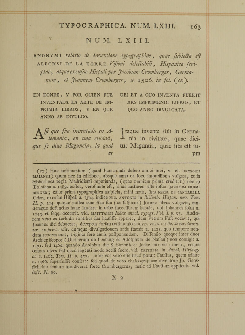 163 anonymi relatio de inventione typographiae, quae fubie&a eft alfonsi de la torre Vifioni delectabili, Hispanice feri- atque excufae Hispali per Jacobum Cromberger, Germa¬ num, et Joannem Cromberger, #. 1526. fol. (rx). EN DONDE, Y POR QUIEN FUE INVENTADA LA ARTE DE IM- PRIMIR LIBROS, Y EN QUE ANNO SE DIVULGO. UBI ET A QUO INVENTA FUERIT ARS IMPRIMENDI LIBROS, ET QUO ANNO DIVULGATA. Ajfi que fue inventada en A- • lemania, ### ciudad, y£ dize Maguncia, la qual es Ttaque inventa fuit in Germa- nia in civitate, quae dici¬ tur Maguntia, quae fita eft fu- pra (cx) Hoc teftimonium (quod humanitati debeo amici mei, v. cl. gregorii maiansii) quum nec in editione, absque anno et loco impreflionis vulgata, et in bibliotheca regia Madridienfi reperiunda, (quae omnium prima creditur} nec in Tolofana a. 1489. exftet, verofimile eft, illius audtorem efte ipfum jacorum crom¬ berger ; cuius prima typographica aufpicia, mihi nota, funt fern. de santaella Odae, excufae Hifpali a. 1504. indice nic. antonio in Bibliotb. Hispan. nov. Tom. II. p. 214. quique poftea cum filio fuo (ut fufpicor) Joanne libros vulgavit, tan- demque defun&us hunc laudata in urbe fucceftorem habuit, ubi Johannes folus a. x543* et occurrit, vid. maittairii Index annal. typogr. Vol. I. p. 97. Au&o- rem vero ex turbidis fontibus fua haufifle apparet, dum Petrum Fuft vocavit, qui Joannes dici debuerat, deceptus forfan teftimonio polyd. vergilii lib. de rer. inven¬ tor. ex prine, edit, dumque divulgationem artis ftatuit a. 1425. quo tempore non¬ dum reperta erat, triginta fere annis poftponcndam. Diftenfio quoque inter duos Archiepifcopos (Dietherum de Ifenburg et Adolphum de Naftfau) non contigit a. 1431. fed 1462. quando Adolphus die S. Simonis et Judae intravit urbem , neque omnes cives fed quadringenti modo occifl fuere, vid. trithem. in Annal. Hirfaug. ad a. 1462. Tom. II. p. 453. Inter eos vero efte haud potuit Fauftus, quem adhuc a. 14615. fuperfuifte conftat; fed quod de vero chalcographiae inventore Jo. Gens- fleifehio feniore inaudiverat forte Crombergerus, male ad Fauftuin applicuit, vid. infr. N. 89* X 2 * .