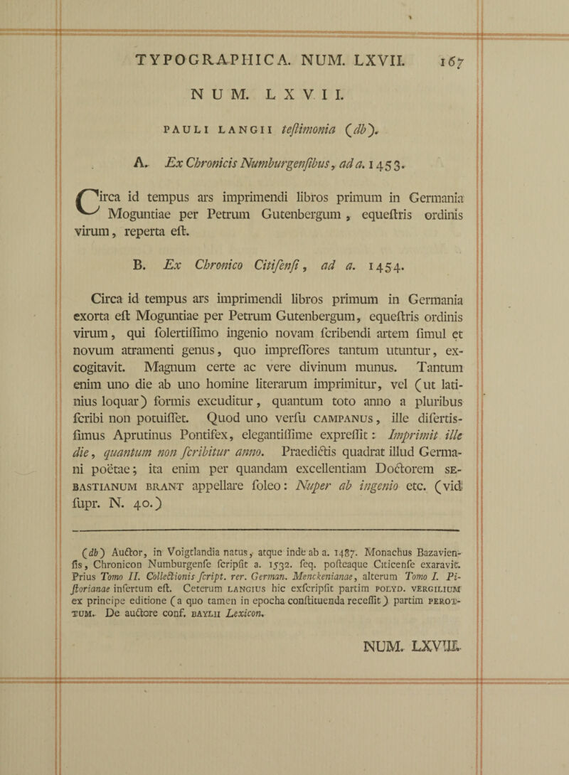 N U M. LXVII. pauli LANGii teftimoma (db), Ex Chronicis Numburgenfibus, ad a. 1453. /^irca id tempus ars imprimendi libros primum in Germania Moguntiae per Petrum Gutenbergum , equeftris ordinis virum, reperta eft. B. Ex Chronico Citifenfi, ad a. 1454. Circa id tempus ars imprimendi libros primum in Germania exorta eft Moguntiae per Petrum Gutenbergum, equeftris ordinis virum, qui folertiffimo ingenio novam fcribendi artem fimul et novum atramenti genus, quo impreflores tantum utuntur, ex¬ cogitavit. Magnum certe ac vere divinum munus. Tantum enim uno die ab uno homine literarum imprimitur, vel (ut lati- nius loquar) formis excuditur, quantum toto anno a pluribus fcribi non potuiftet. Quod uno verfu campanus , ille difertis- fimus Aprutinus Pontifex, elegantiffime expreftlt: Imprimit ille die, quantum non fcribitur anno. Praedictis quadrat illud Germa¬ ni poetae; ita enim per quandam excellentiam Do&orem se- bastianum brant appellare foleo: Nuper ab ingenio etc. (vid fupr. N. 40.) (db) Auttor, in Voigtlandia natus, atque inde ab a. 1487. Monachus Bazavien- lis, Chronicon Numburgenfe fcripfit a. 1532. feq. pofteaque Citicenfe exaravit. Prius Tomo II. Colle Itionis fcript. rer. German. Menckenianae, alterum Tomo I. Pi- Jloricmae infertum eft. Ceterum langius hic exfcripfit partim polyd. vergilium ex principe editione (a quo tamen in epocha conftituenda recellit) partim perox- tum.. De auttore conf. baylii Lexicon. NUM. LXVTJX.