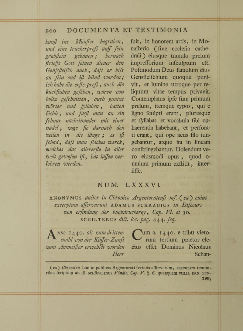 kunft ins Munfler begraben, und eine truckerprefs aujf fein grabftein gehauen; hernach ftriejfe Gott fein en diener den Genfsfleifch auch, dafs er bifs an fein end ifi blind worden; icb habe die er fle prefs, auch die buchflaben gefehen, waren von holtz gefchnitten, auch gantze worter und fyllaben, hatten lochle, und fasfl man an ein fchnur nacheinander mit einer nadel, zoge fle darnach den zeilen in die Idnge ; es ifl fchad, dafs man folches werck, welches das allererfte in aller welt gewefen ifl, te lajfen ver- /tfte/z werden. fuit, in honorem artis, in Mo- nafterio (five ecclefia cathe- drali) eiusque tumulo prelum imprefiorium* infculptum eft. Poftmodum Deus famulum eius Gensfleifchium quoque puni¬ vit , et lumine utroque per re¬ liquum vitae tempus privavit. Contemplatus ipfe fum primum prelum, itemque typos, qui e ligno fculpti erant, pluresquc et fyllabas et vocabula fibi co¬ haerentia habebant, et perfora¬ ti erant, qui ope acus filo iun- gebantur, atque ita in lineam conftringebantur. Dolendum ve¬ ro eiusmodi opus , quod o- mnium primum exftitit, inter- iifle. NUM. LXXXV1. a no ny mus audior in Chronico Argentoratenfl mf (ea') cuius excerptum affervarunt ad a mus schracius in Difcours von erfindung der buchdruckerey, Cap. FI. et jo. schilterus dift. loc. pag. 444. feq. A nno 1440. ais zumdritten- /^um a. 1440. e tribu vieto- ^ mahl von der Kujfer-Zunft rum tertium praetor ele- zum Ammeifter erwehtet worden dtus effet Dominus Nicolaus Ilerr Schan- Cbronicon hoc in publicis Argentorati fcriniis aflervatum, specicltni tempo¬ ribus fcriptum ait ill. schopflinus Findic. Cap. V. §. 6. quanquam wilh. ern. ten¬ tae*