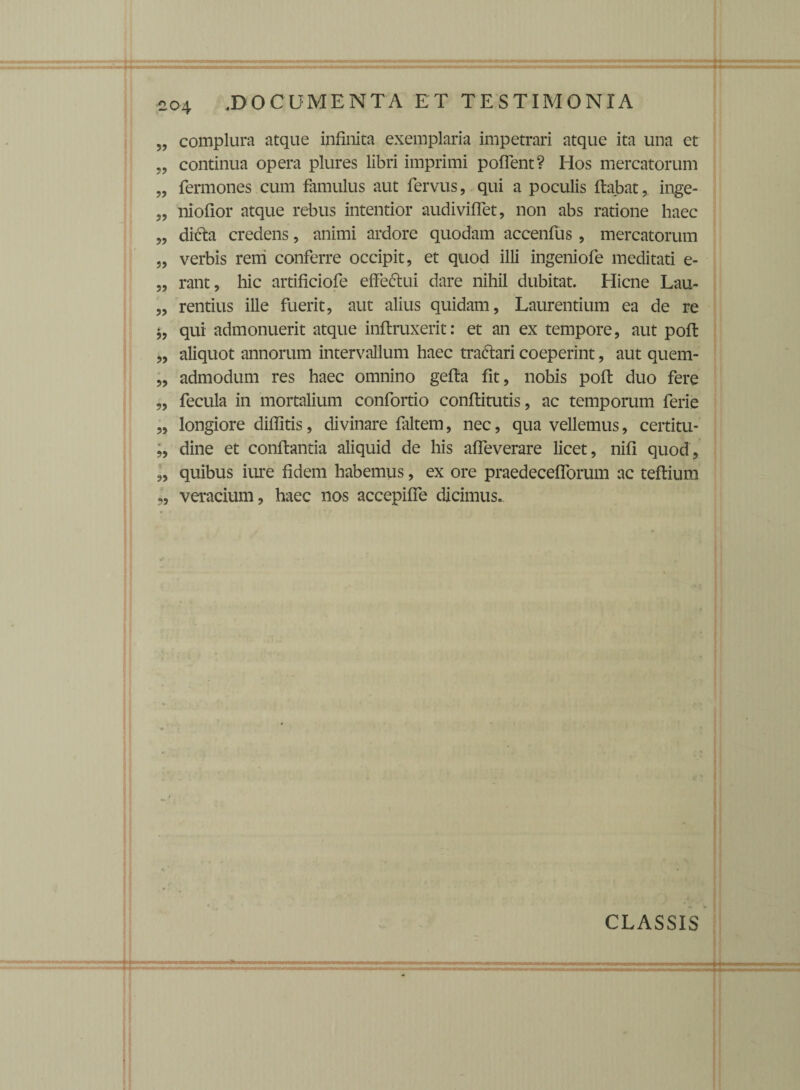 „ complura atque infinita exemplaria impetrari atque ita una et „ continua opera plures libri imprimi poflent? Hos mercatorum „ Termones cum famulus aut fervus, qui a poculis flabat, inge- „ niofior atque rebus intentior audiviflet, non abs ratione haec „ di&a credens, animi ardore quodam accenfus , mercatorum „ verbis rem conferre occipit, et quod illi ingeniofe meditati e- „ rant, hic artificiofe effedtui dare nihil dubitat. Hicne Lau- „ rentius ille fuerit, aut alius quidam, Laurentium ea de re *, qui admonuerit atque inflruxerit: et an ex tempore, aut pofl „ aliquot annorum intervallum haec tradlari coeperint, aut quem- „ admodum res haec omnino gefla fit, nobis poft duo fere „ fecula in mortalium confortio conflitutis, ac temporum ferie „ longiore difiitis, divinare faltem, nec, qua vellemus, certitu- „ dine et conflantia aliquid de his afleverare licet, nifi quod, „ quibus ime fidem habemus, ex ore praedecefforum ac teflium „ veracium, haec nas accepifie dicimus. CLASSIS