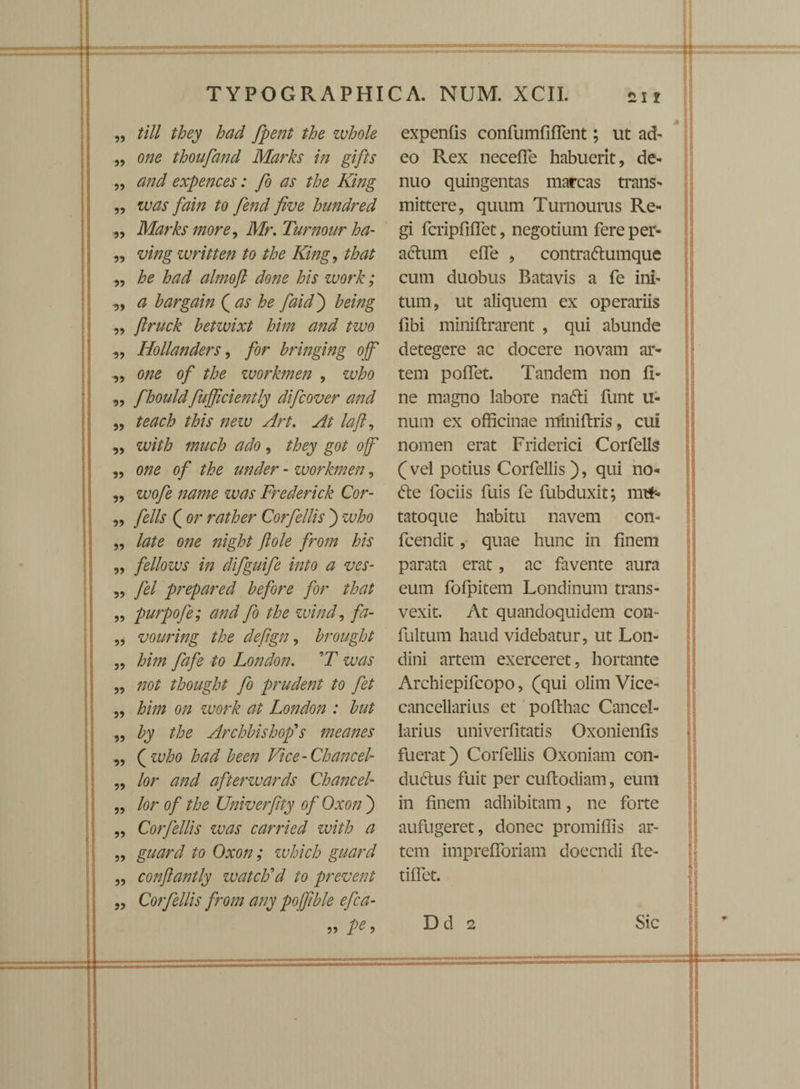 „ till they had fpent the zvhole „ 0/20 thoufand Marks in gifts ,, expences: fo as the King ,, /o fend five hundred ,, Marks more, Mr, Turnour ha- „ ving written to the King, that ,, almoft done his work; „ # hargain ( ^ £0 faid') heing „ jlruck betwixt him and two „ Hollanders, for hringing ojf „ 0^0 of the workmen , who „ fhould fufficiently difcover and ,, laft, „ with much ado, they got ojf ,, 0/70 0/ the under - workmen, ,, zt/0/0 /70////0 ztw Frederick Cor- ,, felis ( or rather Corfellis j 2x^0 „ /^0 0/70 ftole from his „ fellows in difguife into a ves- „ fel prepared h efor e for that „ purpofe; and fo the wind, fa- „ vouring the defign, brought ,, him fafe to London. 'T was „ 770/ thought fo prudent to fet ,, Z?///7 0;; ?c0/*£ ^ London : but ,, the Archbishop's meanes „ ( who had been Vice-Chancel- „ /0r and afterwards Chane el- ,, /or of the Univerfity of Oxon ) „ Corfellis was carried with a „ guard to Oxon; which guard „ conftantly watclfd to prevent „ Corfellis from any pojfhle efca- ?? l)e 9 expenfis confumfiflent; ut ad- eo Rex neceffe habuerit, de- nuo quingentas marcas trans¬ mittere, quum Turnourus Re¬ gi fcripfiffet, negotium fere per¬ actum effe , contradumque cum duobus Batavis a fe ini¬ tum, ut aliquem ex operariis fibi miniflrarent , qui abunde detegere ac docere novam ar¬ tem poffet. Tandem non fi¬ ne magno labore nadi funt u- num ex officinae miniftris, cui nomen erat Friderici Cor felis ( vel potius Corfellis), qui no¬ de fociis fuis fe fubduxit; mtf- tatoque habitu navem con- fcendit, quae hunc in finem parata erat, ac favente aura eum fofpitem Londinum trans¬ vexit. At quandoquidem con- fultum haud videbatur, ut Lon- dini artem exerceret, hortante Archiepifcopo, (qui olim Vice- cancellarius et pofthac Cancel¬ larius univerfltatis Oxonienfis fuerat) Corfellis Oxoniam con¬ ductus fuit per cuflodiam, eum in finem adhibitam, ne forte aufugeret, donec promiffis ar¬ tem imprefforiam doeendi fle¬ ti flet. Dd 2 Sic