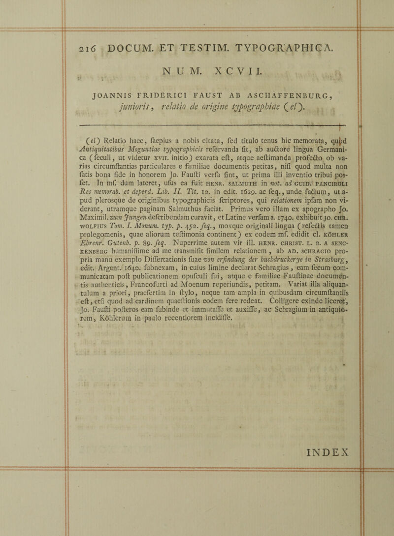 N U M. X C V I I. •4 »■ * • 0; * \ \ s *' JOANNIS FRIDERICI FAUST AB ASCIIAFFENBURG, junioris, relatio de origine typographiae Qelj. ---;-- 00 Relatio haec, faepius a nobis citata, fed titulo tenus hic memorata, qupd Antiquitatibus Moguntiae typograpbicis refervanda fit, ab auttore lingua Germani¬ ca (feculi, ut videtur xvn. initio) exarata effc, atque aeflimanda profe&o ob va¬ rias circumflandas particulares e familiae documentis petitas, nifi quod multa non fatis bona fide in honorem Jo. Faufli verfa fint, ut prima illi inventio tribui pos- fet. In mf. dum lateret, ufus ea fuit henr. salmuth in not. ad guid. panciroli Res memorab. et deperd. Lib. II. Tit. 12. in edit. 1629. ac feq., unde fadlum, uta- pud plerosque de originibus typographicis fcriptores, qui relationem ipfam non vi¬ derant, utramque paginam Salmuthus faciat. Primus vero illam ex apographo Jo. Maximil.zwm defcribendam curavit, et Latine verfama. 1740. exhibuit jo. chr. wolfius Tom. I. Monum. typ. p. 4.52. feq., movque originali lingua (refe&is tamen prolegomenis, quae aliorum tefiimonia continent) ex eodem mf. edidit cl. kohler Ehrenr. Gutenb. p. 89 .feq. Nuperrime autem vir ili. henr. christ. l. c. a senc- kenberg humaniffime ad me transmifit fimilem relationem , ab ad. schragio pro¬ pria manu exemplo Difiertationis fuae von erfindung der buchdruckerye in Strasburg, edit. Argent. 1640. fubnexam, in cuius limine declarat Schragius, eam fecum com¬ municatam pofl publicationem opufculi fui, atque e familiae Faufiinae documen¬ tis authenticis, Francofurti ad Moenum reperiundis, petitam. Variat illa aliquan¬ tulum a priori, pracfertim in ftylo, neque tam ampla in quibusdam circumflandis eft,etfi quod ad cardinem quaeflionis eodem fere redeat. Colligere exinde liceret’, Jo. Faufli pofleros eam fubinde et immutafie et auxiffe, ac Schragium in antiquio¬ rem, Kohlerum in paulo recentiorem incidifie. INDEX