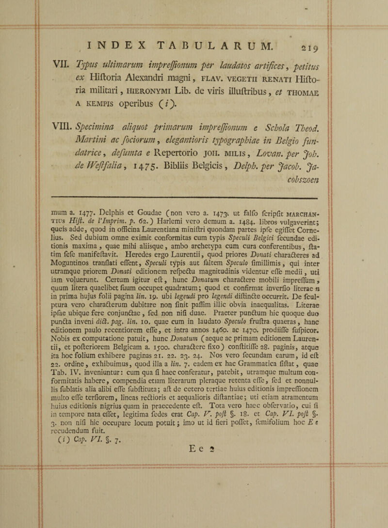 VII. Typus ultimarum imprejfionum per laudatos artifices, petitus ex Hiftoria Alexandri magni ? flav. vegetii renati Hifto ria militari, fiieronymi Lib. de viris illuftribus, et thomae a kempis operibus (/). VIII. Specimina aliquot primarum imprejfionum e Schola Theod. Martini ac fociorum, elegantioris typographiae in Belgio fun- datrice, defumta e Repertorio joi-i. milis , Lovan. per Joh. de WefifaUa , 1475. Bibliis Belgicis, Delph. per Jacob. Ja- cobszoen mum a. 1477. Delphis et Goudae (non vero a. 1473.*. ut fidfo fcripfit marchan- tius Hiji. de VImprim. p. 62.) Harlemi vero demum a. 1484. libros vulgaverint; queisadde, quod in officina Laurentiana miniftri quondam partes ipfe egiffiet Corne¬ lius. Sed dubium omne eximit conformitas cum typis Speculi Belgici fecundae edi¬ tionis maxima , quae mihi aliisque, ambo archetypa cum cura conferentibus, fia- tim fefe manifeftavit. Heredes ergo Laurentii, quod priores Donati characteres ad Moguntinos tranflati effient, Speculi typis aut faltem Speculo fimillimis, qui inter utramque priorem Donati editionem refpedu magnitudinis videntur effie medii, uti iam voluerunt. Certum igitur eft, hunc Donatum charadere mobili impreffium , quum litera quaelibet fuum occupet quadratum; quod et confirmat inverfio literae n in prima hujus folii pagina lin. 19. ubi legeudi pro legendi diffinde occurrit. De fcul- ptura vero charaCterum dubitare non finit paffim illic obvia inaequalitas. Literae ipfae ubique fere conjunCtae , fed non nifi duae. Praeter punCtum hic quoque duo punda inveni didt. pag. lin. 10. quae cum in laudato Speculo fruftra quaeras, hanc editionem paulo recentiorem effie, et intra annos 1460. ac 1470. prodiiffie fufpicor. Nobis ex computatione patuit, hunc Donatum (aeque ac primam editionem Lauren¬ tii, et pofleriorem Belgicam a. 1500. charadere fixo) conftitiffie 28. paginis, atque ita hoc folium exhibere paginas 21. 22. 23. 24. Nos vero fecundam earum, id efi: 22. ordine, exhibuimus, quod illa a lin. 7. eadem ex hac Grammatica fiftat, quae Tab. IV. inveniuntur: cum qua fi haec conferatur, patebit, utramque multum con- formitatis habere, compendia etiam literarum pleraque retenta effie, fed et nonnul¬ lis fublatis alia alibi effie fubffituta; ad de cetero tertiae huius editionis impreffionem multo efle terfiorem, lineas redioris et aequalioris difiantiae; uti etiam atramentum huius editionis nigrius quam in praecedente eft. Tota vero haec obfervatio, cui fi in tempore nata effiet, legitima fedes erat Cap. V. pojt §. 18. et Cap. VI. pojl §. 3. non nifi hic occupare locum potuit; imo ut id fieri pollet, femifolium hoc Es recudendum fuit. (i) Cap. VI. §. 7. Ee 2