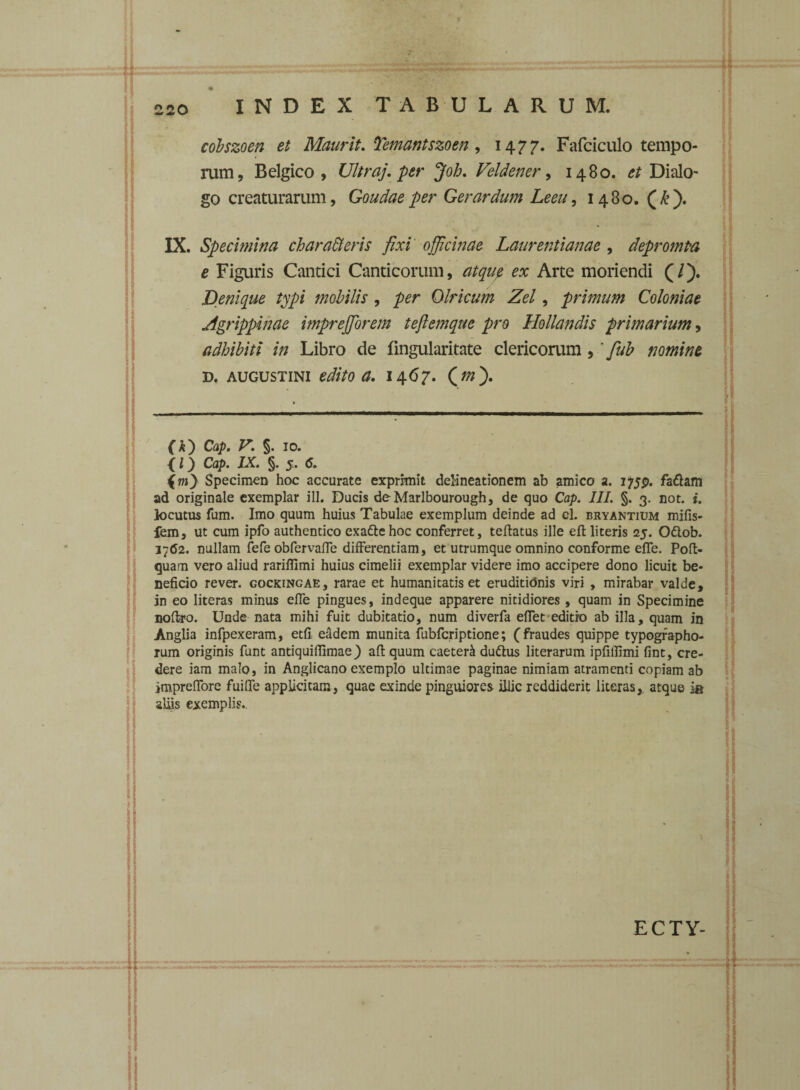 1 INDEX TABULARUM. cobszoen et Maurit. Temantszoen, 1477. Fafciculo tempo¬ rum, Belgico, Ultraj. per Job. Velden er, 1480. Dialo¬ go creaturarum, Goudae per Gerar dum Leeu, 1480. (&). IX. Specimina charabieris fixi officinae Laurentianae , depromPa e Figuris Cantici Canticorum, Arte moriendi (/). Denique typi mobilis , Qlricum Zel, primum Coloniae Agrippinae imprefforem teftemqae pro Hollandis primarium, adhibiti in Libro de fingularitate clericorum ,' fub nomine d. augustini edito a. 1467. Qm'). (k') Cap. V. §. 10. < l) Cap. IX. §. 5. <5. Specimen hoc accurate exprimit delineationem ab amico a. i^p. fa&am ad originale exemplar ili. Ducis deMarlbourough, de quo Cap. III. §. 3. not. i. locutus fum. Imo quum huius Tabulae exemplum deinde ad cl. bryantium mifis- fem, ut cum ipfo authentico exatte hoc conferret, teftatus ille eft literis 25. Odtob. 1762. nullam fefe obfervaffe differentiam, et utrumque omnino conforme effe. Poft- quam vero aliud rarifiimi huius cimelii exemplar videre imo accipere dono licuit be¬ neficio rever. cockingae, rarae et humanitatis et eruditionis viri , mirabar valde, in eo literas minus effe pingues, indeque apparere nitidiores , quam in Specimine noflro. Unde nata mihi fuit dubitatio, num diverfa eflet editio ab illa, quam in Anglia infpexeram, etfi eadem munita fubfcriptione; (fraudes quippe typographo- rum originis funt antiquiffimae) afb quum caeter^ du&us literarum ipfillimi fint, cre¬ dere iam malo, in Anglicano exemplo ultimae paginae nimiam atramenti copiam ab impreffore fuiffe applicitam, quae exinde pinguiores illic reddiderit literas, atque ia aliis exemplis.. 1 ECTY-