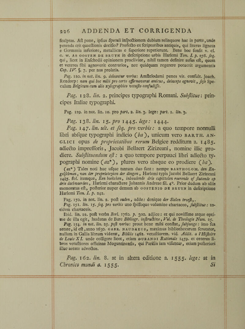 fculptas. Aft pone, ipflus Speculi infpe&ionem dubium relinquere hac in parte,unde petenda erit quaeftionis decifio? Profedto ex fcriptoribus antiquis, qui literas ligneas e Germania inferiore, metallicas e fuperiore repetierunt. Bene hoc fenfit v. cl. g. w. ab oosten de brdyn in defcriptione urbis Harlemi Tom. I. p. 256. feq. qui, licet in Enfchedii opinionem proclivior, nihil tamen definire aufus eft, quum et veteres fibi agnoverit contrarios, nec quidquam regerere potuerit argumentis Cap. IP. §. 7. per nos prolatis. Pag. 120. inuot. lin. 9. deleantur verba: Amflelodami penes vir. confult. Joach. Rendorp: nam qui hoc mihi pro certo affirmaverat amicus, deinceps agnovit, fefe Spe¬ culum Belgicum cum alio xylograpbico vetujlo confudijje. Pag. 128. lin. 2. principes typographi Romani. Subftitue: prin¬ cipes Italiae typographi. Pag. 129. in not. lin. 10. pro part, 2. lin. 3. lege: part. 1. lin. 3. Pag. 1 3 8. lin. 15. pro 1445. lege: 1444. Pag. 147. lin. ult. et feq. pro verbis: a quo tempore nonnulli libri abfque typographi indicio unicum vero barth. an- glici opus de proprietatibus rerum Belgice redditum a. 1485. adie&o imprefloris, Jacobi Bellaert Zirizeani, nomine illic pro¬ diere. Subjlituendum eft: a quo tempore perpauci libri adiefto ty¬ pographi nomine (az*')9 plures vero absque eo prodiere (ftbaP). (az*) Tales noti huc ufque tantum duo funt: nempe bartholom. den En- gelfcbman, van der proprieteyten der dingen, Harlemi typis Jacobi Bellaert Zirizeani 1485. fol. itemque, Een boeksken, inboudende drie capittelen roerende of Jlutende op drie dachvaerden, Harlemi charaftere Johannis Andreae fil. 40. Prior dudum ab aliis memoratus eft, pofterior nuper demum ab oostenio de bruyn in defcriptione Harlemi Tom. I. p. 242. Pag. 150. in not. lin. 2. poft ouden, adde: denique der Sielen troefly. Pag. 151. lin. 15. feq. pro verbis uno fpiftoque volumine chartaceo, fubjlitue: to¬ tidem chartaceis. Ibid. lin. 22. poft verba Berl. 1760. p. 300. adjice: et qui novillime atque opti¬ me de illa egit, laudatus de Bure Bibliogr. injlrudtive, Vol. de Theologie Num. 25. Pag. 154. in not. lin. 25. pojl verba: prout bene mihi conftat, fubjunge : imo fua aetate, id eft ,anno 1630. gabr. naudaeus, maximus bibliothecarum fcrutator, nullum in Gallia librum viderat, Bibliis 1462. vetuftiorem. vid. Addit, a 1’HiJloirc de Louis XI. unde colligere licet, etiam durandi Rationale 1459. et ceteros li¬ bros vetuftiores officinae Moguntinenfis, qui Parifiis iam vifuhtur, etiam pofteriori illuc aetate advettos. Pag. 162. lin. 8. ac in altera editione n. 1555. lege: at in Chronico mundi a. 1555. Si