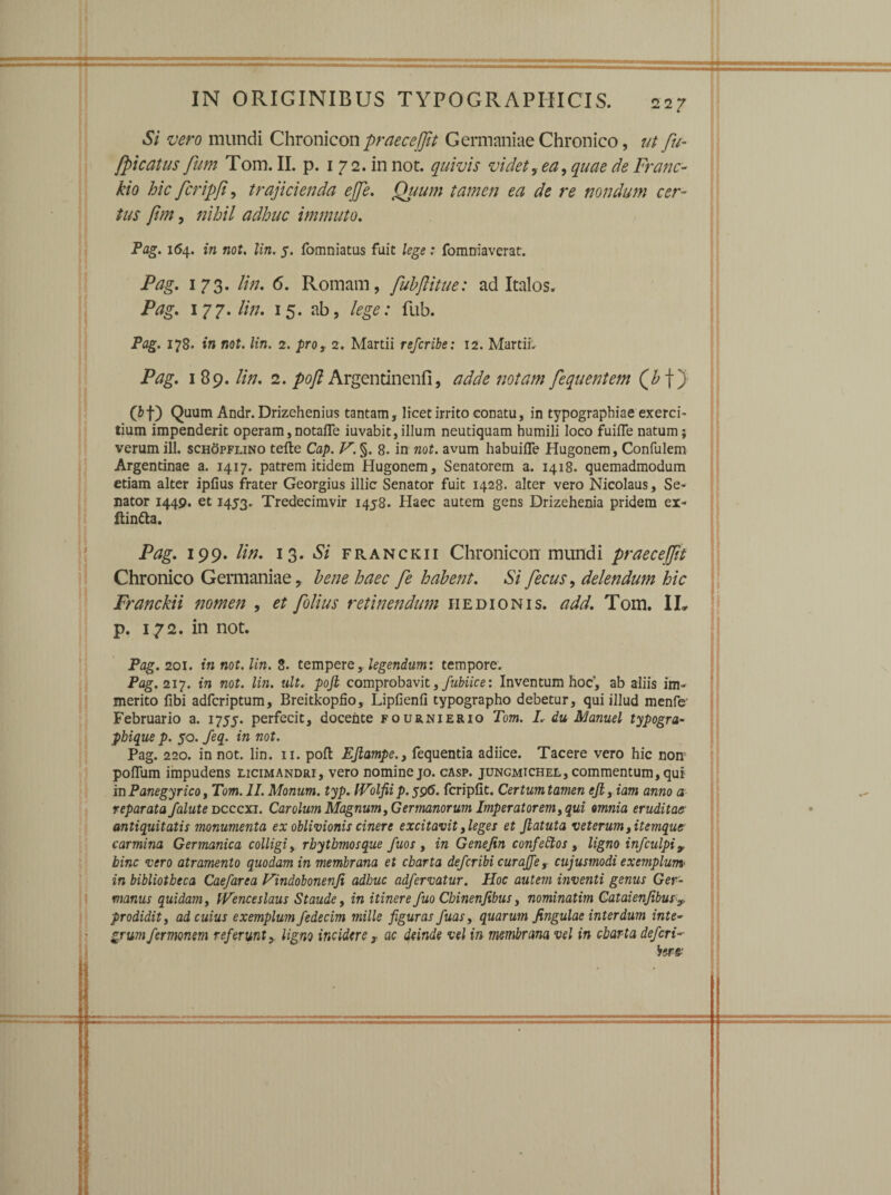 Si vero mundi Chronicon praece [fit Germaniae Chronico, ut fu- [picatus fum Tom. II. p. 172. in not. quivis videt, ea, quae de Franc- kio hic fcripfi, trajicienda ejfe. Quum tamen ea de re nondum cer¬ tus fim, nihil adhuc immuto. Pag. 1(54. in not. lin. 5. fomniatus fuit lege: fomniaverat. Pag. 173. lin. 6. Romam, fubftitue: ad Italos. Pag. 177.//;/. 15. ab, lege: fub. Pag. 178. in not. lin. 2. pro, 2. Martii refcribe: 12. Martii. Pag. 189. lin. 2. poft Argentinenfi, adde notam fequentem (Z> f) (&f) Quum Andr. Drizehenius tantam, licet irrito conatu, in typographiae exerci- tium impenderit operam,notafle iuvabit,illum neutiquam humili loco fuilfe natum; verum ili. schopflino tefte Cap. V. §. 8. in not. avum habuifle Hugonem, Confulem Argentinae a. 1417. patrem itidem Hugonem, Senatorem a. 1418. quemadmodum etiam alter ipfius frater Georgius illic Senator fuit 1428. alter vero Nicolaus, Se¬ nator 1449. et 1453. Tredecimvir 1458. Haec autem gens Drizehenia pridem ex- ftin&a. Pag. 199. lin. 13 .Si franckii Chronicon mundi praecedit Franckii nomen , et folius retinendum iiedionis. add. Tom. IL Pag. 201. in not. lin. S. tempere, legendum: tempore. Pag. 217. in not. lin. ult. pojl comprobavit, fubiice: Inventum hoc’, ab aliis im¬ merito fibi adfcriptum, Breitkopfio, Lipfienli typographo debetur, qui illud mente Februario a. 1755. perfecit, docente fournierio Tom. I. du Manuel typogra- pbique p. 50. feq. in not. Pag. 220. in not. lin. 11. pofl EJlampe., fequentia adiice. Tacere vero hic non polium impudens licimandri, vero nomine jo. casp. juncmichel, commentum, qui in Panegyrico, Tom. 11. Monum. typ. IVolfii p. 596. fcriplit. Certum tamen ejl, iam anno a reparata faluteDcccxi. Carolum Magnum, Germanorum Imperatorem, qui omnia eruditae antiquitatis monumenta ex oblivionis cinere excitavit, leges et Jlatuta veterum, itemque carmina Germanica colligi, rbytbmosque fuos , in Genejin confettos, ligno infculpi9 bine vero atramento quodam in membrana et cbarta deferibi curaffe , cujusmodi exemplum' in bibliotheca Caefarea Vindobonenfi adhuc adfervatur. Hoc autem inventi genus Ger¬ manus quidam, tVenceslaus Staude, in itinere fuo Cbinenfibus, nominatim GataienjibusT prodidit, ad cuius exemplum fedecim mille figuras fuas, quarum fingulae interdum inte¬ grum fermonem referunt, ligno incidere t ac deinde vel in membrana vel in cbarta defieri- si