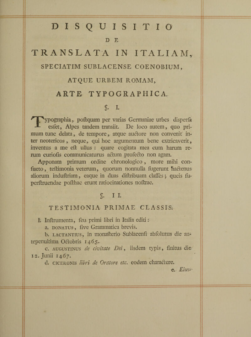 DISQUISITIO D E TRANSLATA IN ITALIAM, SPECIATIM SUBLACENSE COENOBIUM, ATQUE URBEM ROMAM, ARTE TYPOGRAPHICA. $• I. ypographia, poftquam per varias Germaniae urbes disperfa -1- esfet, Alpes tandem transiit. De loco autem, quo pri¬ mum tunc delata, de tempore, atque auCtore non convenit in¬ ter neotericos, neque, qui hoc argumentum bene extricaverit, inventus a me eft ullus : quare cogitata mea cum harum re¬ rum curiofis communicaturus actum profeCto non agam. Apponam primum ordine chronologico, more mihi con- fueto, teftimonia veterum, quorum nonnulla fugerunt haCtenus aliorum induftriam, eaque in duas diftribuam clades; queis fi> perftruendae pofthac erunt ratiocinationes noftrae. S- I I- TESTIMONIA PRIMAE CLASSIS. I. Inflrumenta, feu primi libri in Italia editi : a. donatus, five Grammatica brevis. b. Lactantius, in monaflerio Sublacenfl abfolutus die an¬ tepenultima Ofrobris 1465. c. augustinus de civitate Del, iisdem typis , finitus die 12.- Junii 1467. d. Ciceronis libri de Oratore etc. eodem charactere.