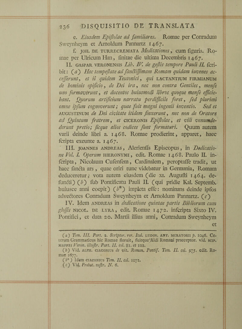 :: c. Eiusdem Epifiolae ad familiares. Romae per Conradum Sweynheym et Arnoldum Pannartz 1467. f. joh. de turrecremata Meditationes, cum figuris. Ro¬ mae per Ulricum Han, finitae die ultima Decembris 1467. II. gaspar Veronensis Lib. IK de gejlis tempore Pauli II. fcri- bit: (a) Hac tempeftate ad fian&iffimam Romam quidam iuvenes ac- cefferunt, et ii quidem Teutonici, qui lactantium firmianum de hominis opificio, de Dei ira, nec non contra Gentiles, menfie uno formaverunt, et ducentos huiusmodi libros quoque menfie efficie¬ bant. Quorum artificium narratu perdifficile foret, fed plurimi omne ipfum cognoverunt; quae fuit magni ingenii inventio. Sed et Augustinum de Dei civitate itidem finxerunt, nec non de Oratore ad Quintum fratrem, et ciceronis Epiflolas, et vili venum de¬ derunt pretio; ficque alios codices fiunt formaturi. Quum autem varii deinde libri a. 1468. Romae prodierint, apparet, haec fcripta exeunte a. 1467. III. joannes andreas, Alerienfis Episcopus, in Dedicatio¬ ne Vol. I. Operum Hieronymi, edit. Romae 1468. Paulo II. in- fcripta, Nicolaum Cufenfem, Cardinalem, peroptafle tradit, ut haec fanda ars, quae oriri tunc videbatur in Germania, Romam deduceretur; vota autem eiusdem (die xi. Augufti 1464. de¬ fundi) (£) fub Pontificatu Pauli II. (qui pridie Kal. Septemb. huiusce anni coepit) (£*) impleta efle: nominans deinde ipfos advectores Conradum Sweynheym et Arnoldum Pannartz. (c) IV. Idem andreas in dedicatione quintae partis Bibliorum cum gloffis nicol. de lyra, edit. Romae 1472. infcripta Sixto IV. Pontifici, et data 20. Martii illius anni, Conradum Sweynheym et (a) Tom. III. Part. 2. Scriptor, rer. Ital. ludov. ant. muratorii p. 1046. Ce¬ terum Grammaticus hic Romae floruit, fuitque'Aldi Romani praeceptor, vid. scip. maffei Veron. illujir. Part. II. coi. 81. et 122. (b) Vid. alfh. ciaconius de vit. Roman. Ponti'f. Tom. II. coi. 9^5. edit. Ro¬ mae 1677. (b*) Idem ciaconius Tom. II. coi. 1072. (c) Vid. Probat, nojlr. N. 6. B.. :. . ‘