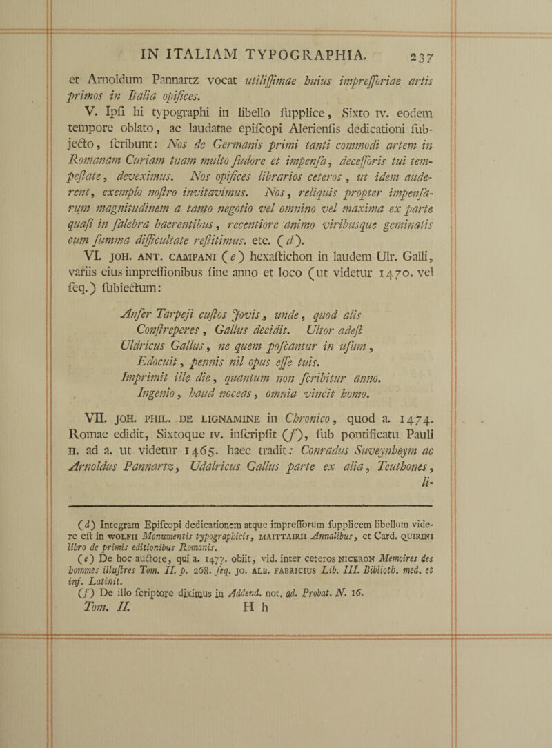 - O / et Amoldum Pannartz vocat utiliffimae huius imprejforiae artis primos in Italia opifices, V. Ipfi hi typographi in libello fupplice, Sixto iv. eodem tempore oblato, ac laudatae epifcopi Alerienlis dedicationi fub- jceto, fcribunt: Nos de Germanis primi tanti commodi artem in Romanam Curiam tuam multo fudore et impenfa, decejjoris tui tem- peftate, deveximus. Nos opifices librarios ceteros, ut idem aude¬ rent , exemplo noftro invitavimus. Nos, relicinis propter impenfa- rum magnitudinem a tanto negotio vel omnino vel maxima ex parte qua fi in fialebra haerentibus, recenti ore animo viribus que geminatis cum fumma difficultate reftitimus, etc. Qdfi VI. joh. ant. campani (e) hexaftichon in laudem Ulr. Galli, variis eius impreffionibus fine anno et loco (ut videtur 1470. vel feq.) fubie&um: Anfier Tarpeji cufios Jovis., unde, quod alis Conflreperes , Gallus decidit. Ultor adeft Uldricus Gallus, ne quem poficantur in ufium, Edocuit, pennis nil opus ejfie tuis. Imprimit ille die, quantum non ficribitur anno. Ingenio, haud noceas, omnia vincit homo, VII. JOH. phil. de lignamine in Chronico, quod a. 1474. Romae edidit, Sixtoque iv. infcripfit (/), fub pontificatu Pauli 11. ad a. ut videtur 1465. haec tradit; Conradus Suveynheym ac Arnoldus Pannartz, Udalricus Gallus parte ex alia, Teuthones, II (d) Integram Epifcopi dedicationem atque impreflforum fupplicem libellum vide¬ re effc in wolfii Monumentis typograpbicis, maittairii Annalibus, et Card. quirini libro de primis editionibus Romanis. (e) De hoc auttore, qui a. 1477. obiit, vid. inter ceteros niceron Memoires des bommes illujlres Torn. II. p. 2(58. fcq. jo. alb. fabricius Lib. III. Bibliotb. med. si inf. Latinit. (f) De illo fcriptore diximus in Addend. not. ad. Probat. N. 16. Tom, II, H h