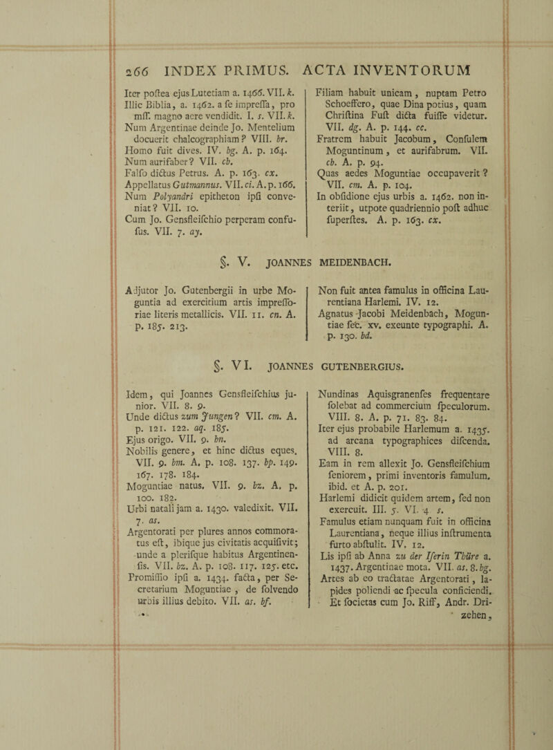 Iter poftea ejus Lutetiam a. 146(5. VII. k. Illic Biblia, a. 1462. a fe imprefla, pro mfT. magno acre vendidit. I. s. VII. k. Num Argentinae deinde Jo. Mentelium docuerit chalcographiam ? VIII. br. Homo fuit dives. IV. bg. A. p. 164. Num aurifaber? VII. cb. Falfo didlus Petrus. A. p. 163. cx. Appellatus Gutmannus. VII. ci. A. p. 166. Num Polyandri epitheton ipli conve¬ niat? VII. 10. Cum Jo. Gensfleifchio perperam confu- fus. VII. 7. ay. Filiam habuit unicam, nuptam Petro SchoefFero, quae Dina potius, quam Chriflina Fuft difta fuifle videtur. VII. dg. A. p. 144. cc. Fratrem habuit Jacobum, Confulem Moguntinum, et aurifabrum. VII. cb. A. p. 94. Quas aedes Moguntiae occupaverit ? VII. cm. A. p. 104. In obfidione ejus urbis a. 1462. non in¬ teriit , utpote quadriennio poft adhuc fuperftes. A. p. 163. cx. $. V. JOANNES MEIDENBACH. Adjutor Jo. Gutenbergii in urbe Mo- guntia ad exercitium artis imprefio- riae literis metallicis. VII. 11. cn. A. p. 185. 213. Non fuit antea famulus in officina Lau- rentiana Harlemi. IV. 12. Agnatus -Jacobi Meidenbach, Mogun¬ tiae fefc. xv. exeunte typographi. A. p. 130. bd. §. VI. JOANNES GUTENBERGIUS. Idem, qui Joannes Gensfleifchius ju¬ nior. VII. 8. 9* Unde di&us zum Jungent VII. cm. A. p. 121. 122. aq. 185. Ejus origo. VII. 9. bn. Nobilis genere, et hinc di&us eques. VII. 9. bm. A. p. 108. 137. bp. 149* 167. 178. 184. Moguntiae natus. VII. 9. bz. A. p. 100. 182. Urbi natali jam a. 1430. valedixit. VII. 7, as. Argentorati per plures annos commora¬ tus eft, ibique jus civitatis acquifivit; unde a plerifque habitus Argentinen- fis. VII. bz. A. p. 108. 117. 125. etc. Promiffio ipfi a. 1434. fafta, per Se¬ cretarium Moguntiae , de folvendo urbis illius debito. VII. as. bf. .• - Nundinas Aquisgranenfes frequentare folebat ad commercium fpeculorum. VIII. 8. A. p. 71. 83. 84. Iter ejus probabile Harlemum a. 1435. ad arcana typographices difeenda. VIII. 8. Eam in rem allexit Jo. Gensfleifchium feniorem, primi inventoris famulum, ibid. et A. p. 201. Harlemi didicit quidem artem, fed non exercuit. III. 5. VI. -4 s. Famulus etiam nunquam fuit in officina Laurentiana, neque illius inftrumenta furto abflulit. IV, 12. Lis ipfi ab Anna zu der Iferin Thure a. 1437. Argentinae mota. VII. as. 8. bg. Artes ab eo tra&atae Argentorati, la¬ pides poliendi -ac fpecula conficiendi. Et focietas cum Jo. Riff, Andr. Dri- • zehen,