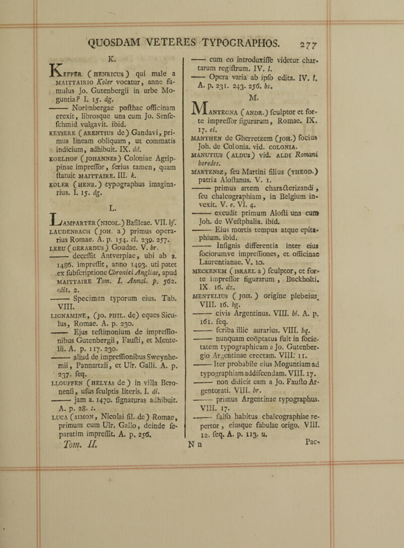 K. K^effEr ( henricus ) qui male a maittairio Koler vocatur, anne fa¬ mulus Jo. Gutenbergii in urbe Mo- guntiaP I. 15. dg. - Norimbergae pofthac officinam erexit, librosque una cum Jo. Senfe- fchmid vulgavit, ibid. keysere (arentius de) Gandavi, pri¬ mus lineam obliquam, ut commatis indicium, adhibuit. IX. dd. koelhof (johannes) Coloniae Agrip¬ pinae impreffor, ferius tamen, quam llatuit MAITTAIRE. III. k. koler (henr.) typographus imagina¬ rius. I. 15. dg. L. Lmmparter (nicol.) Bafileae. VII. bf. laudenbach (joh. a) primus opera¬ rius Romae. A. p. 154. cl. 230. 257. leeu (gerardus) Goudae. V. br. -- deceffit Antverpiae, ubi ab a. 148(5. impreffit, anno 1493. uti patet .ex fubfcriptione Chronici Angliae, apud maittaire Tom. I. Annal. p. J<52. edit. 2. •- Specimen typorum eius. Tab. VIII. lignamine, (jo. phil. de) eques Sicu¬ lus, Romae. A. p. 230. -- Ejus teftipionium de impreffio- nibus Gutenbergii, Faufti, et Mente- lii. A. p. 117. 230. -aliud de impreffionibus Sweynhe- mii, Pannartzii, et Ulr. Galli. A. p. 237. feq. llouffen (helyas de) in villa Bero- nenfi, ufus fculptis literis. I. di. --jam a. 1470. lignaturas adhibuit. A. p. 28. s. luca (simon, Nicolai fil.-de) Romae, primum cum Ulr. Gallo, deinde fe- paratim impreffit. A. p. 2j<5. Tom. II, -cum eo introduxiffe videtur char* tarum regiftrum. IV. L - Opera varia ab ipfo edita. IV. I. A. p. 231. 243. 2j<5. bs, M. JVXantegna C andr.) fculptor et for¬ te impreffior figurarum, Romae. IX. 17. ei. manthen de Gherrctzem Qoh.) focius Joh. de Colonia, vid. colonia, manutius (aldus) vid. aldi Romani heredes. martensz, feu Martini filius (theod.) patria Aloftanus. V. 1. -primus artem chara derizandi , feu chalcographiam, in Belgium in« vexit. V. e. VI. 4. -excudit primum Alofli una cum Joh. de Weftphalia. ibid. - Eius mortis tempus atque epita* phium. ibid. - Infignis differentia inter eius fociorumve impreffiones, et officinae Laurentianae. V. 10. meckenem (israel a) fculptor, et for¬ te impreffor figurarum , Buckholti. IX 16. dz. aientelius ( joh. ) origine pIebeiuso VIII. i(5. bg. - civis Argentinus. VIII. bi. A. p. 161. feq. - fcriba illic aurarius. VIII. b$. •-- nunquam coaptatus fuit in focie- tatem typographicam a Jo. Gutenber- gio Argentinae erectam. VIII: 11. -Iter probabile eius Moguntiamad typographiam addifcendam. VIII. 17. -• non didicit eam a Jo. Fauflo Ar¬ gentorati. VIII. br. -primus Argentinae typographus. VIII. 17. —— falfo habitus chalcographiae re¬ pertor , eiusque fabulae origo. VIII. 12. feq. A. p. 113. u.