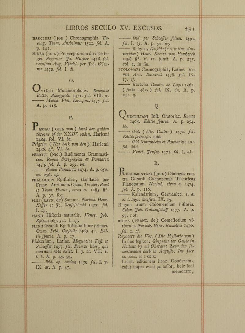 naucleri (joh.) Chronographia. Tu- bing. Tbom. Ansbelmus 1500. fol. A. p. 141. nider (joh.) Praeceptorium divinae le¬ gis. Argentor. Jo. Husner 1476. fol. recufum Aug. Vindel. per Joh. IVien- ner 1479. fol. I. di. O. Ovidii Metamorphofis. Bononiae Baltb. Azzoguidi. 1471. fol. VIII. x. -Mediol. Pbil. Lavagnia 1475./0/. A. p. 118. P. PAssau ( oth. van ) boeck des gulden tbroojis of der XX//7. ouden. Harlemi 1484. fol. VI. ba. Pelgrim ( Het boek van den) Harlemi 1486. 40. VI. ba. perotti (nic.) Rudimenta Grammati¬ ces. Romae Sweynbeim et Pannarlz 1473. fol. A. p. 255. bn. -Romae Pannarlz 1474. A. p. 252. az. 256. bp. phalaridis Epidolae, tranflatae per Franc. Aretinum. Oxon. Tbeodor.Rood et Tbom. Hunte, circa a. 1485. 8°. A. p. 35. feq. pisis (rayn. de) Summa. Norimb. Henr. Keffer et Jo. Senfefcbmid 1473. fol. I. dg. Plinii Hidoria-naturalis. Venet. Joh. Spira 1469. fol. I. ag. Plinii fecundi Epidolarum liber primus. Oxon. Frid. Corfellis 1469. 40. Edi¬ tio fpnria. A. p. 17. Pfalterium , Latine. Mogantiae Fufi et Scboeffer 1457. fol. Primus liber, qui cum a?ini nota exiit. I. y. ac. VII. 1. i. k. A. p. 45. 94* --ibid. ap. eosdem 1459. fol. I. y. IX. ar. A. p. 4j. 291 - ibid. per Scboeffer folum. 1490. fol. I. 15. A. p. 52. ag. - Belgice, Delphis (vel potius Ant- verpiae) Henr. Eckert van Homberch 1498. 8°. V. 17. junci. A. p. 275. coi. 1. in fin. ptolomaei Cosmographia, Latine. Ro¬ mae Arn. Buckinck 1478. fol. IX. ef. - Bononiae Domin. de Lapis 1462. (forte 1482.) fol. IX. dn. A. p. 241. q. Q- (Quintiliani Inft. Oratoriae. Romae ^ 1468. Editio fpuria. A. p. 254. bb. - ibid. fUlr. Gallus') 1470. fol. Editio princeps, ibid. - ibid. Sweynbeim et Pannartz 1470. fol. ibid. - Venet. Jenfon 1471 .fol. I. ak. R. R eciomontani (joh.) Dialogus con¬ tra Gerardi Cremonenfis Theoricas Planetarum. Norimb. circa a. 1474. fol. A. p. ii(5. -Kalendarium, Germanice, s. a. et l. ligno incifum. IX. 13. Regum trium Colonienfium hidoria. Colon. Joh. Guldenfcbaff 1477. A. p. 97. not. retza (franc. de) Comedorium vi¬ tiorum. Norimb. Henr. Rumelius 1470. fol. 1. cf. Reynaert die Vos. (Dze Hyflorie van) In fine legitur: Gbeprent ter Goude in Hollant by mi Gheraert Leeu den fe- ventienden dach in Augvfto. Int jaer m. cccc. en lxxix. Liceat editionem hanc Goudanam, cuius nuper evad podeflor, heic loci memorare*