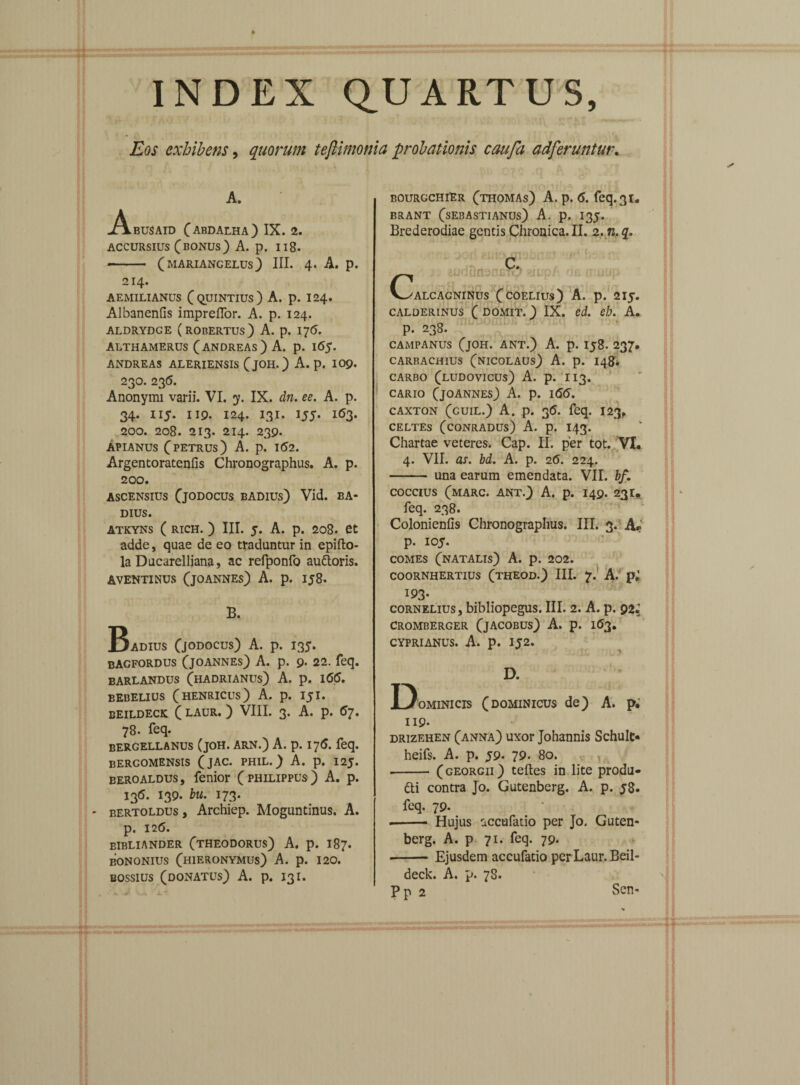 Eos exhibens, quorum teftimonia probationis caufa adferuntur. A. .AbUSAID (ABDALHA) IX. 2. accursius (bonus) A. p. 118- - (mariangelus) III. 4. A. p. 214. AEMILIANUS (QUINTIUS) A. p. I24. Albanenfis impreflor. A. p. 124. ALDRYDGE (ROBERTUs) A. p. 17<5. ALTHAMERUS (ANDREAs) A. p. 16$. ANDREAS ALERIENSIS (jOH.) A. p. IOp. 23O. 236. Anonymi varii. VI. y. IX. dn. ee. A. p. 34. 115. 119. 124. 131. 155. 163. 200. 208. 213. 214. 239. APIANUS (PETRUS) A. p. 1(52. Argentoratenfis Chronographus. A. p. 200. ascensius (jodocus badius) Vid. BA¬ DIUS. ATKYNS ( RICH. ) III. 5. A. p. 208. et adde, quae de eo traduntur in epifto- la Ducarelliana, ac refponfo auttoris. AVENTINUS (jOANNEs) A. p. 158. B. Badius (jodocus) A. p. 135. bagfordus (joannes) A. p. 9. 22. feq. barlandus (hadrianus) A. p. 1(5(5. bebelius (henricus) A. p. 151. BEILDECK ( LAUR. ) VIII. 3. A. p. 6?. 78. feq. bergellanus (joh. arn.) A. p. 176. feq. bergomensis (jac. phil.) A. p. 125. eeroAldus, fenior (philippus) A. p. 136. 139. bu. 173. - bertoldus, Archiep. Moguntinus. A. p. 126. eibliander (theodorus) A. p. 187. bononius (hieronymus) A. p. 120. bossius (donatus) A. p. 131. bourgchiEr (thomas) A. p. <5. feq. 31. BRANT (sEBASTIANUs) A. p. I35. Brederodiae gentis Chronica. II. 2.n.q. C' nuup ALCAGNINUS (COELIUS) A. p. 2IJ. CALDERINUS ( DOMIT.) IX. cd. eh. A. p. 238. CAMPANUS (jOH. ANT.) A. p. Ij8. 237. CARBACHIUS (NICOLAUS) A. p. 148* CARBO (LUDOVICUS) A. p. 113. CARIO (joannes) A. p. 1(5(5. caxton (guil.) A. p. 36. feq. 123, CELTES (CONRADUS) A. p. I43. Chartae veteres. Cap. II. per tot. VI. 4. VII. as. bd. A. p. 2(5. 224. - una earum emendata. VII. bf. COCCIUS (MARC. ANT.) A. p. I49. 231. feq. 238. Colonienfis Chronographus. III. 3. A* p. 105. COMES (natalis) A. p. 202. COORNHERTIUS (THEOD.) III. 7. A. pi 193. cornelius, bibliopegus. III. 2. A. p. 92^ cromberger (jacobus) A. p. 163. CYPRIANUS. A. p. IJ2. D. Dominicis (dominicus de) A. p. 119* drizehen (anna) uxor Johannis Schult* heifs. A. p. 59. 79. 80. , -- (georgii) teftes in lite produ* 6ti contra Jo. Gutenberg. A. p. 58. feq. 79. ■-- Hujus accufatio per Jo. Guten¬ berg. A. p 71. feq. 79. •-Ejusdem accufatio per Laur. Beil- deck. A. p. 7S. Pp 2 Sen-