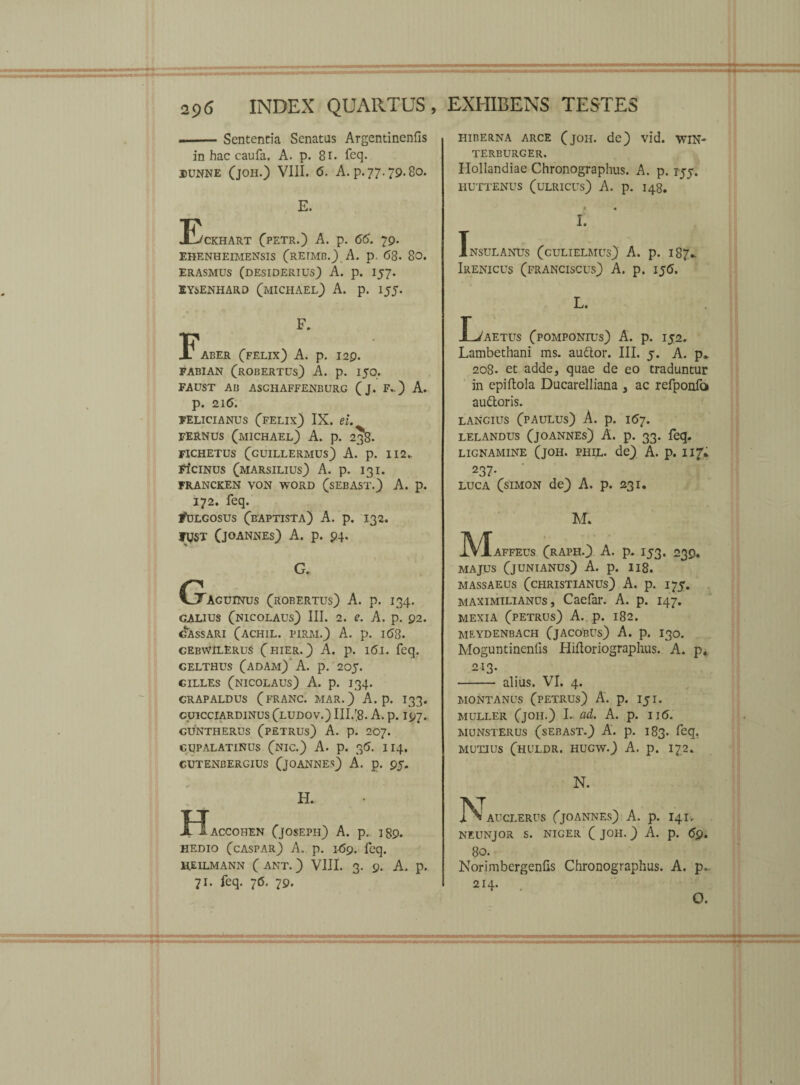 .-Sententia Senatus Argentinenfis in hac caufa. A. p. 81. feq. dunne (joh.) VIII. 6. A. p. 77.79.80. E. !Eckhart (pETR.) A. p. 66. 79. EHENHEIMENSIS (RErMB.) A. P- <58. 80. ERASMUS (DESIDERIUS) A. p. I57. EY6ENHARD (MICHAEL) A. p. 155. F. Faber (felix) A. p. 129. FABIAN (ROBERTUs) A. p. 150. FAUST AB ASCHAFFENBURG ( J. F. ) A. p. 216. FELICIANUS (felix) IX. ei. FERNUS (MICHAEL) A. p. 238. FICHETUS (GUILLERMUS) A. p. 112- FICINUS (marsilius) A. p. 131. FRANCKEN VON WORD (SEBAST.) A. p. 172. feq. Fulgosus (baptista) A. p. 132. ty$T (jOANNEs) A. p. 94. G. (xaguinus (robertus) A. p. 134. GALIUS (nicolaus) III. 2. e. A. p. 92. gassari (achil. pirm.) A. p. i(58. gebwilerus (hier.) A. p. 161. feq. CELTHUS (ADAM) A. p. 205. CILLES (NICOLAUS) A. p. I34. CRAPALDUS (FRANC. MAR.) A. p. I33. CUICCIARDINUS (LUDOV.) III.'8. A. p. I97. CUNTHERUS (PETRUS) A. p. 207. gupalatinus (nic.) A. p. 35. 114, CUTENBERGIUS (jOANNEs) A. p. 95. H. JE~IacC0HEN (JOSEPH) A. p. 189. HEDIO (caspar) A. p. J69. feq. HEILMANN ( ANT.) VIII, 3. 9. A. p. 71. feq. 76. 79. HIBERNA ARCE (JOH. de) Vl*d. WIN- TERBURGER. Hollandiae Chronographus. A. p. rjj. HUTTENUS (ULRICUS) A. p. 148. •* I. Insulanus (culielaius) A. p. 187.. Irenicus (franciscus) A. p. IJ(5. L. F/aetus (pomponius) A. p. 152. Lambethani ms. audior. III. 5. A. p» 208. et adde, quae de eo traduntur in epiftola Ducarelliana , ac refponfo audtoris. LANGIUS (paulus) A. p. 1(57. lelandus (joannes) A. p. 33. feq. lignamine (joh. phil. de) A. p. iit'* 237- LUCA (simon de) A. p. 231. M. JVIaffeus (raph.) A. p. 153. 239. MAJUS (JUNIANUS) A. p. Il8. massaeus (christianus) A. p. 175. maximilianus , Caefar. A. p. 147. MEXIA (PETRUS) A. p. l82. meydenbach (jacobus) A. p. 130. Moguntinenlis Hifloriographus. A. p, 213. - alius. VI. 4. MONTANUS (PETRUS) A. p. I5I. MULLER (joh.) I. ad. A. p. II6. MUNSTERUS (SEBAST.) A. p. 183. feq, mutius (huldr. hugw.) A. p. 172. N. ^ AUCLERUS (JOANNES) A. p. I4I, NEUNJOR S. NIGER ( JOH. ) A. p. <5p. 80. Norimbergenfis Chronographus. A. p~ 214. O.