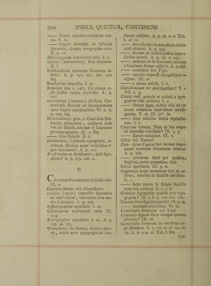 - Prioris epochae editionum rari¬ tas. V. bu. - linguae diverfitas ab inferiori Saxonica, ejusque ortographia varia. V. 9. 10. Bibliopegorum imprimendi ratio. I. 2. bieling (hermannus) Dux Saxoniae. II. I. Bombardarum inventum Germanis de¬ betur. A. p. 142. 151. i(5o. 170. feq. Bombycino impreffio. I. aa. Bononiae non a. 1462. fed aliquot an¬ nis poltea coepta imprefllo. A. p. 241. BOURCHERii Cthomae) Archicp. Can- tuarienfis Itudium ad introducendam apud Anglos typographiam. VI, 5. A. p. 209. feq. Brederodiorum gens, e Comitibus Hol- landiae defeendens , originem dedit van der Duniis, adeoque et Laurentio prototypographo. II. 1. feq. - illius fcutum. II. b. ereitkopfii, Lipfienfis typographi, in¬ ventum Mulleas notas verfatilibus li¬ gnis imprimendi. A. p. 227. Brieffdrucker et Brieffmahler, quid figni- AcentP A. p. 279. coi. 2. C. C, alceorumPolonicorum in Gallia ufus. IX. n. Capitales literae. vid. Chara&eres. carpius (huco) imprcfTor figurarum en clair - obfcur , non tamen eius me- tho.ii inventor. A. p. 228. • Caffilerograpbiae appellatio. I. ct. Cathainorum imprimendi ratio. IX. 2- g- Cbalcograpbiae appellatio. I. 14. A. p. 115. ab. 177. Charafteres, feu literae, Gothici gene¬ ris , initio artis tvpographicae con- Banter adhibiti. A. p. 28. tf. et Tab. I. ad 10. - Semi-Gotbici in monafterio Subla- cenfi ufurpati. A. p. 248. - Romani ab Italicis poflea impres- foribus invefti. A. p. 28. a;. 253. - poflremi hi in Germania primum a Gunthero Zainer adhibiti. A. p.286. - combinati, vid. Typi. - capitales impreffi antiquilfimae 0- riginis. IX. ar. -.e charta exfetti. I. b. Charafterizandi ars quid lignificet ? V. e. VII. 2. 3. Charta varii generis et coloris a typo- graphis olim adhibita: I. z. •- illarum ligna nullius ufus ad ve¬ terum editionum imprelfores invefti- gandos. V. ab. IX. ac*, br. -illius exfe&io literas repraefen- tans. I. b. Chartulae luforiae. Num ab his coepe¬ rit imprellio tabellaris? IX. 3. p. ■- Earum antiquitas. IX. n. Cifrae vid. Numeri. Clair- obfcur.Figuras hac ratione impri¬ mendi repertum Germaniae debetur. A. p. 228. - inventum illud per Jackfon, Anglum, porro promotum, ibid. Clerici appellatio. III. 3. m. Cognomen faepe mutuatum fuit ab ae¬ dibus, maxime in familiis nobilibus. II. x. -faepe tamen in Belgio familiis olim non additum. II. 1. c. d. Coloniae Agrippinae quando nata typo- graphia? III. i. A. p. icb. not. 108. Colores libris figuratis appofiti. IX. 9.14. - literarum capitalium. VI. as. Combinatio literarum. vid. Typi. Commatis fignum linea obliqua quando ulitatum? IX. dd. Compendia literarum in veteribus im- prcfilonibus. V. 7. 12. ci. ck. 14. cx. 19. A. p. 219. et Tab. I. feq. Cor-