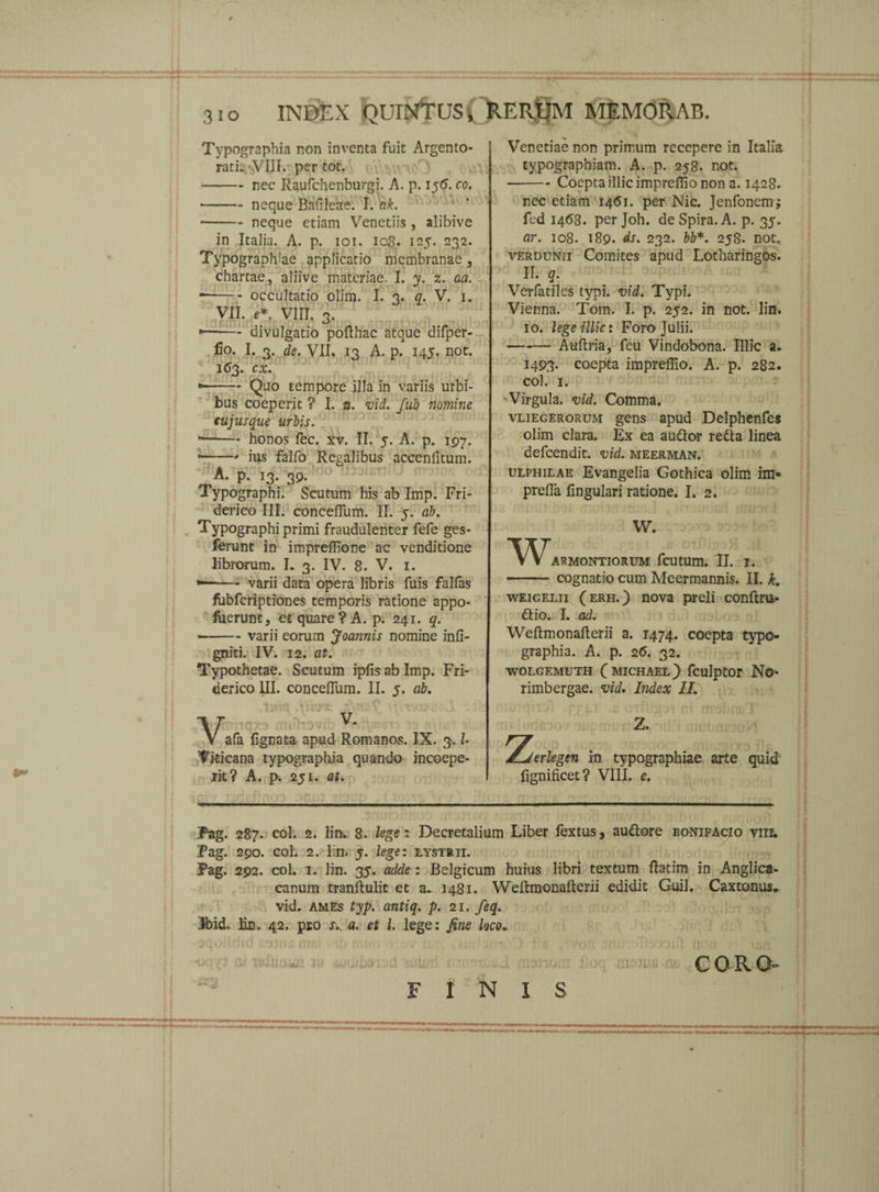 3io INDEX QUINTUS i RERUM MEMORAB. Typographia non inventa fuit Argento¬ rati. VIII. per tot. --nec Raufchenburgi. A. p. 156. co. -neque Bafileae. I. ak. ■-neque etiam Venetiis , alibive in Italia. A. p. 101. 108. 125. 232. Typograph:ae applicatio membranae, chartae, aliive materiae. I. y. z. aa. * -occultatio olim. I. 3. q. V. 1. VII. e*. VIII. 3. *—— divulgatio pofthac atque difper- lio. I. 3. de. VII. 13 A. p. 145. not. 1(53. cx. * -Quo tempore illa in variis urbi¬ bus coeperit ? I. u. vid. fub nomine cujus que urbis. --honos fec. xv. II. 5. A. p. 197. * -- ius falfo Regalibus accenfitum. A. p. ,3. 39. Typographi. Scutum his ab Imp. Fri- derico III. concefTum. II. 5. ab. Typographi primi fraudulenter fefe ges- ferunt in impreffione ac venditione librorum. I. 3. IV. 8. V. 1. *—-varii data opera libris fuis falfas fubfcriptiones temporis ratione appo- luerunt, et quare? A. p. 241. q. —-varii eorum Joa?inis nomine inli- gniti. IV. 12. at. Typothetae. Scutum ipfis ab Imp. Fri- derico III. concelTum. II. 5. ab. uy*x. V^* afa lignata apud Romanos. IX. 3.1 Viticana typographia quando incoepe- rit? A. p. 251. at. Venetiae non primum recepere in Italia typographiam. A. p. 258. not. -Coepta illic impreflio non a. 1428. nec etiam 14(51. per Nic. Jenfoncm; fed 1468. per Joh. de Spira. A. p. 35. ar. 108. 189. ds. 232. bb*. 258. not. verdunii Comites apud Lotharingos. II. q. Verfatiles typi. vid. Typi. Vienna. Tom. I. p. 252. in not. lin. 10. lege illic: Foro Julii. -Auftria, feu Vindobona. Illic a. 1493* coepta impreflio. A. p. 282. coi. 1. 'Virgula, vid. Comma. vliegerorum gens apud Delphenfes olim clara. Ex ea auQor reda linea defcendit. vid. meerman. ulphilae Evangelia Gothica olim im« prelfa lingulari ratione. I. 2. W. WARMONTIORUM fcUtUm. II. I. - cognatio cum Meermannis. II. k. weigelii (erh.) nova preli conftru* ftio. I. ad. Weftmonafterii a. 1474. coepta typo¬ graphia. A. p. 2(5. 32. WOLGEMUTH (MICHAEL) fculptor No- rimbergae. vid. Index II. Z. Tjerlegen in typographiae arte quid lignificet? VIII. e. Pag. 287. coi. 2. lin. 8. leget Decretalium Liber fextus, auftore bonifacio viii. Pag. 290. coi. 2. lin. 5. lege: lystrii. Pag. 292. coi. 1. lin. 35. adde : Belgicum huius libri textum ftatim in Anglica- canum tranftulit et a~ 1481. Weltmonalterii edidit Guil. Caxtonus. vid. ames typ. antiq. p. 21. feq. Ibid, lin. 42. pro s.. a. et 1. lege: fine loco► lOSiW FINI S COR. O-