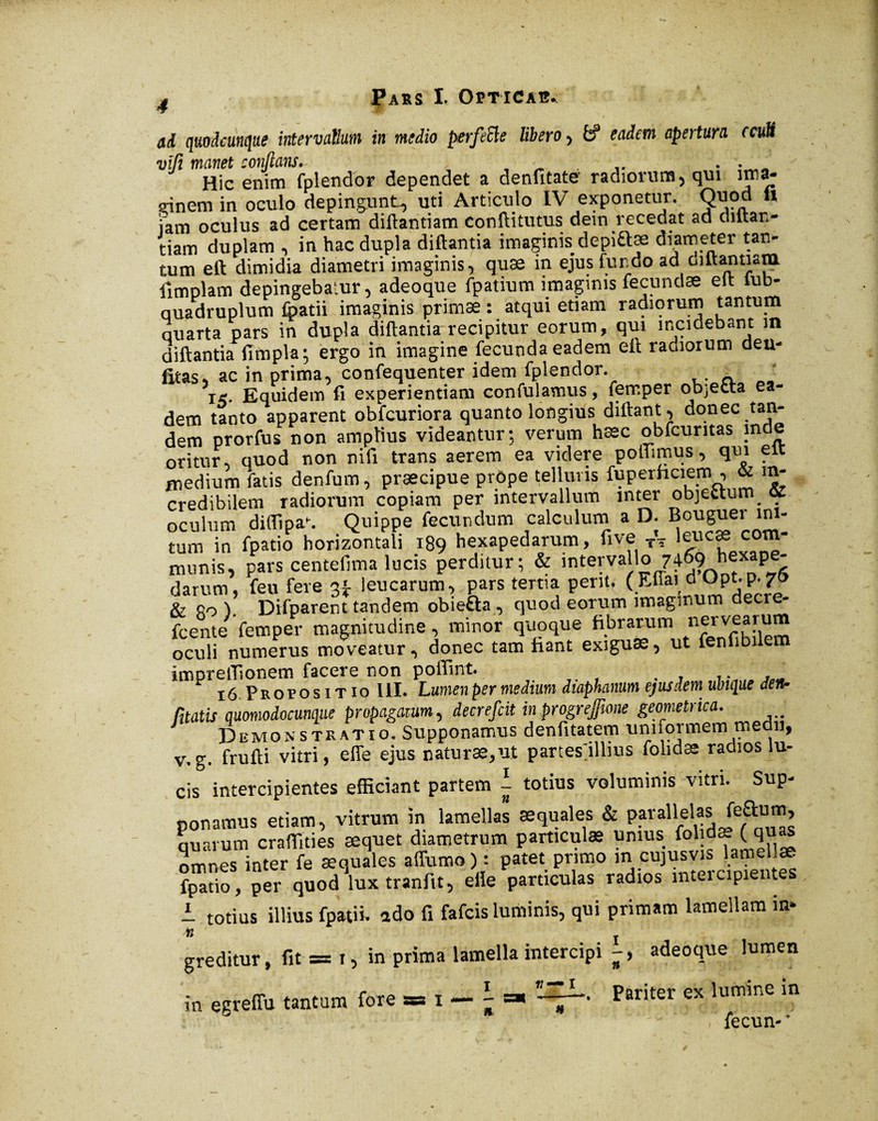 ad quodcunque intervallum in medio perfeSle libero, if eadem apertura ccutt vïfi manet conflans. ' ■ .. . • „ Hic enim fplendor dependet a denfitate radiorum5 qui irrsa- çinem in oculo depingunt, uti Articulo IV exponetur. Quod « iam oculus ad certam diflantiam conftitutus dein recedat ad diltan- tiam duplam , in hac dupla diftantia imaginis depi&æ diameter tan¬ tum eft dimidia diametri imaginis, quae in ejus fundo ad diltanuam ilmplam depingebatur, adeoque fpatium imaginis fecundae elt lub- quadruplum fpatii imaginis primae : atqui etiam radiorum tantum quarta pars in dupla diftantia recipitur eorum, qui incidebant m diftantia fimpla; ergo in imagine fecunda eadem eft radiorum deu- fitas, ac in prima, confequenter idem fplendor. i<. Equidem fi experientiam confidamus, femper objecta ea¬ dem tanto apparent obfcuriora quanto longius diftant, donec tan¬ dem prorfus non amplius videantur; verum hæc obfcuritas mde oritur, quod non nifi trans aerem ea videre poffimus, qui eit medium fatis denfum, præcipue prôpe telluris fuperhciem , & in¬ credibilem radiorum copiam per intervallum inter objectum. ot oculum diffipa. Quippe fecundum calculum a D. Bouguer ini¬ tum in fpatio horizontali 189 hexapedarum, five TV leucae com¬ munis, pars centefima lucis perditur; & intervallo 7469' hfaPe' darum, feu fere 3* leucarum, pars tertia perit, (Effaid.Opt. p. 7, & Ro ). Difparent tandem obiefta , quod eorum imaginum decre- fcente femper magnitudine, minor quoque fibrarum ner ve arum oculi numerus moveatur, donec tam fiant exiguae, ut fenfibi e imprefiionem facere non poflint. . 16 Propositio III. Lumen per medium diaphanum ejus dem ubique den- Citatis quomodocumque propagatum, decrefcit in progreffione geometrica. Demonstratio! Supponamus denfitatem uniformem medii, v.g. frufti vitri, effe ejus naturae,ut partestillms folidas radios lu¬ cis intercipientes efficiant partem l- totius voluminis vitri. Sup¬ ponamus etiam, vitrum in lamellas æquales & paraHelas feaum quarum craffities aequet diametrum particulae unius folidæ Ç quas omnes inter fe æquales affumo) : patet primo m cujusvis lamellae fpatio, per quod luxtranfit, elle particulas radios intercipientes i totius illius fpatii. ado fi fafcis luminis, qui primam lamellam in- ii greditur, fit = 1, in prima lamella intercipi -, adeoque lumen ”~L., pariter ex lumine in * fprvm.* in egreffu tantum fore