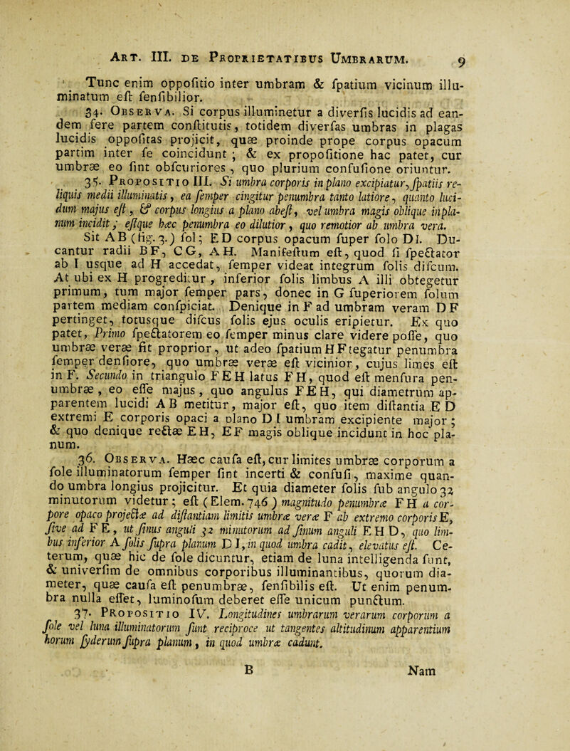1 _ Tunc enim oppofitio inter umbram & fpatium vicinum illu¬ minatum eft fenfibilior. 34. Observa. Si corpus illuminetur a diverfis lucidis ad ean¬ dem fere partem conftitutis, totidem diverfas umbras in plagas lucidis oppofitas projicit, quae proinde prope corpus opacum partim inter fe coincidunt j & ex propofitione hac patet, cur umbrae eo fint obfctiriores , quo plurium confufione oriuntur. 3®). Propositio III. Si umbra corporis in plano excipiatur ^Jpatiis re¬ liquis medii illuminatis, ea femper cingitur penumbra tanto latiore , quanto luci¬ dum majus eft, £? corpus longius a plano abefty vel umbra magis oblique in pla¬ num incidit ; eftque bæc penumbra eo dilutior, quo remotior ab umbra vera. Sit AB (fig.3.) fol; ED corpus opacum fuper folo DI. Du¬ cantur radii BF, CG, AH. Manifeftum eft, quod fi fpeftator ab I usque ad H accedat, femper videat integrum folis difcum. At ubi ex H progreditur, inferior folis limbus A illi obtegetur primum, tum major femper pars, donec in G fuperiorem folum partem mediam confpiciat Denique in F ad umbram veram D F pertinget, totusque difcus folis ejus oculis eripietur. Ex quo patet, Primo fpe&atorem eo femper minus clare videre poffe, quo umbræ veræ fit proprior, ut adeo fpatium H F tegatur penumbra lemper denfiore, quo umbræ veræ eft vicinior, cujus limes eft in F. Secundo in triangulo FE H latus FH, quod eft menfura pen- umbræ , eo efie majus, quo angulus FEH, qui diametrum ap¬ parentem lucidi AB metitur, major eft, quo item diftantia E D extremi E corporis opaci a ülano D I umbram excipiente major ; & quo denique re£læ EH, EF magis oblique incidunt in hoc pla¬ num. 36. Observa. Hæc caufa eft,cur limites umbræ corporum a fole illuminatorum femper fint incerti & confufi, maxime quan¬ do umbra longius projicitur. Et quia diameter folis fub angulo 33 minutorum videtur 5 eft (Elem.746) magnitudo penumbrœ FH a cor¬ pore opaco projette ad diftantiam limitis umbrce vera F ab extremo corporis E> five ad F E, utfinus anguli 32 minutorum ad Jinum anguli EH D, quo lim¬ bus inferior A folis fupra planum D I, in quod umbra cadit, elevatus eft. Ce¬ terum, quæ hic de fole dicuntur, etiam de luna intelligenda font, & univerfim de omnibus corporibus illuminantibus, quorum dia¬ meter, quæ caufa eft penumbræ, fenfibilis eft. Ut enim penum¬ bra nulla eifet, luminofum deberet efie unicum punftum. 37* Propositio IV. Longitudines umbrarum verarum corporum a fole vel luna illuminatorum funt reciproce ut tangentes altitudinum apparentium horum jyderum fupra planum, in quod umbrae cadunt. B Nam