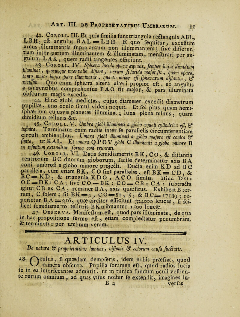 42. Coroll. III. Et quiafimilia funt triangula reftangula ABL, LBH, eft angulus BAL = LBH. E quo fequitur, exceffum arcus illuminantis fupra arcum non illuminantem; five differen¬ tiam inter partem illuminantem & illuminatam, menfurari per an¬ gulum LAK, quem radii tangentes efficiunt. . 43* Coroll. IV. $ph<zra lucida opacœ œqualis, femper hujus dimidium illuminat, quocunque intervallo dijlent y verum Ji lucida majorJit, quam opacay tanto major hujus pars illuminatur, quanto minor ejl fpkœrarum difflantia, fe? vicijjim. Quo enim fphaera altera alteri propior eft , eo angulus a tangentibus comprehenfus PAO fit major, & pars illuminata obfcuram magis excedit. 44. Hinc globi medietas, cujus diameter excedit diametrum pupillae, uno oculo fimul videri nequit. Et fol plus quam hemi- fphærium cujusvis planetæ illuminat : luna plena minus, quam dimidium telluris &c. . * , 45* Coroll. V. Umbra globi illuminati a globo æquali cylindrica ejl} fe? infinita.' Terminatur enim radiis inter fe parallelis circumferentiam circuli ambientibus, Umbra globi illuminati a globo majore efl conica &® finita y ut KAL. Et umbra QP O V globi C illuminati a globo minore B in infinitum extenditur forma coni truncati. 46. Coroll. VI. Datis femidiametris BK,CO, & diffantia centrorum BC duorum globorum, facile determinatur axis B A coni umbro fi a globo minore proje&i. Du£la enim KD ad BG parallela, cum etiam BK, CO fint parallelae, eftBK = CD, & BC = KD, & triangula KD O , ACO fimilia. Hinc DO; OC = DK: CA; five CO — BK : CO = CB: CA : fubtrafta igiturCB ex CA, remanet BA, axis quæfitus. Exhibeat B ter¬ ram, C folem ; fit BK = i , CO = 8o , 5 , & B C= 17189 ; re- perietur B A =216, quæ circiter efficiunt 324000 leucas, fi fci- licet femidiametro telluris BK tribuantur 1500 leucae. 47. Observa. Manifeftum eft, quod pars illuminata, de qua in hac propofitione fermo eft , etiam complectatur penumbram, & terminetur per umbram veram. ARTICULUS IV. De natura fef proprietatibus luminis, vifionis fef colorum caufa Jpeftatis. 48• paulus, fi quædam dempferis, idem nobis præftat, quod ^ camera obfcura. Pupilla foramen eft, quod radios lucis fe in ea interiecantes admittit , ut in tunica fundum oculi veftien- te rerum omnium , ad quas vifus nofter fe extendit, imagines in** B % verfas