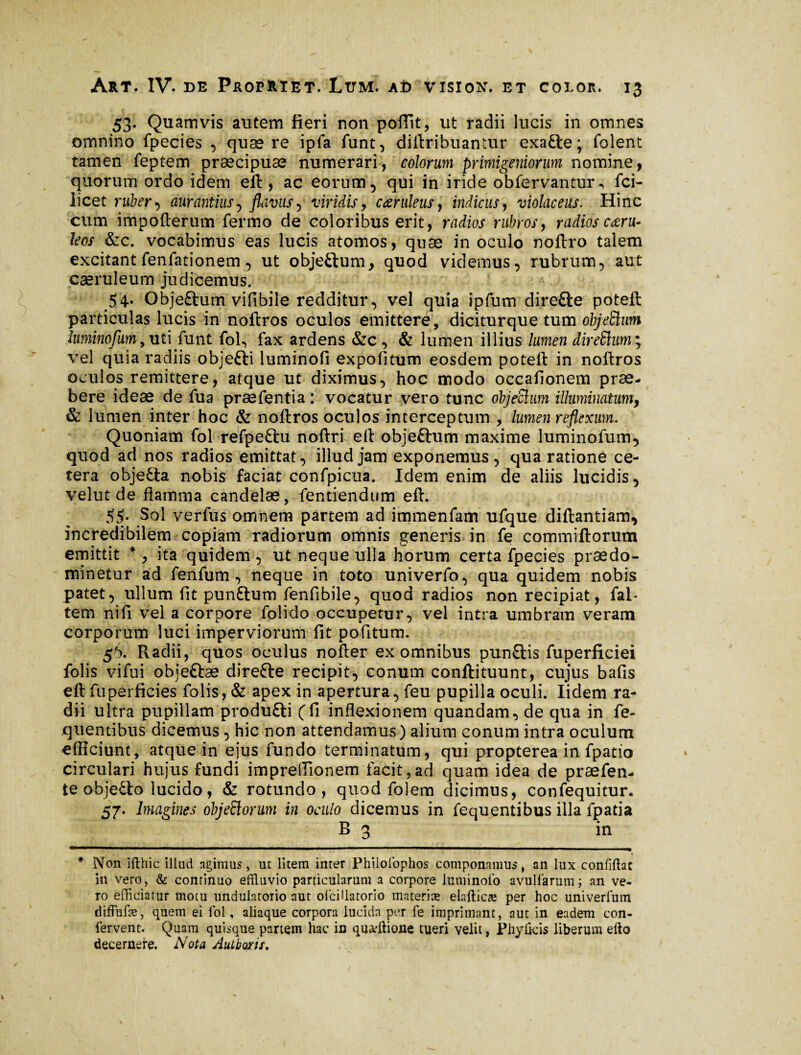 53. Quamvis autem fieri non poffit, ut radii lucis in omnes omnino fpecies , quaere ipfa funt, dirtribuaniur exacte; folent tamen feptem praecipuae numerari, colorum primigeniorum nomine, quorum ordo idem eft, ac eorum, qui in iride obfervantur^ fci- licet ruber} aurantius7 flavus, viridis, cœruleus, indiciis, violaceus. Hinc cum impofterum fermo de coloribus erit, radios rubros, radios ceeru- leos &c. vocabimus eas lucis atomos, quae inoculo noftro talem excitant fenfationem, ut objeftum, quod videmus, rubrum, aut caeruleum judicemus. 54. Objeftum vifibile redditur, vel quia ipfum diretle poteft particulas lucis in noftros oculos emittere, diciturque tum objeSlum hminofum,uti funt foft fax ardens &c , & lumen illius lumen direftuw, vel quia radiis objefti luminofi expolitum eosdem poteft in noftros oculos remittere, atque ut diximus, hoc modo occationem prae¬ bere ideae de fua præfentia : vocatur vero tunc objeSlum illuminatum, & lumen inter hoc & noftros oculos interceptum , lumen reflexum. Quoniam fol refpeftu noftri eft objeftum maxime luminofum, quod ad nos radios emittat, illud jam exponemus , qua ratione ce¬ tera obje&a nobis faciat confpicua. Idem enim de aliis lucidis, velut de flamma candelae, fentiendum eft. 55. Sol verfus omnem partem ad immenfam ufque diftantiam, incredibilem copiam radiorum omnis generis in fe commiftorum emittit * *, ita quidem , ut neque ulla horum certa fpecies prædo- minetur ad fenfum , neque in toto univerfo, qua quidem nobis patet, ullum fit punftum fenfibile, quod radios non recipiat, fal- tem nifi vel a corpore folido occupetur, vel intra umbram veram corporum luci imperviorum fit politum. 56. Pvadii, quos oculus nofter ex omnibus punftis fuperficiei folis vifui objettæ direfte recipit, conum conftituunt, cujus bafis eft fuperficies folis, & apex in apertura, feu pupilla oculi. Iidem ra¬ dii ultra pupillam produfti (fi inflexionem quandam, de qua in fe- quentibus dicemus, hic non attendamus) alium conum intra oculum efficiunt, atque in ejus fundo terminatum, qui propterea in fpatio circulari hujus fundi impreiTionem facit, ad quam idea de præfen- te objecto lucido, & rotundo, quod folem dicimus, confequitur. 57. Imagines ohjeftorum in oculo dicemus in fequentibus illa fpatia B 3 in ■t * Non ifthic illud agimus, ut litem inter Philolophos componamus, an lux conffflac in vero, & continuo effluvio particularum a corpore luminoio avulfarum; an ve¬ ro efficiatur motu undulatorio aut ofcillatorio materiæ elafticæ per hoc univerlum diffufæ, quem ei lbl, aliaque corpora lucida per fe imprimant, aut in eadem con¬ fervent. Quam quisque partem hac in quafflione tueri velit, Phylkis liberum efto decernere. Nota Autboris.