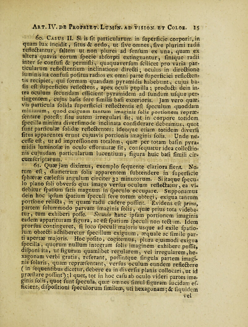 60. Cas us II. Si is fit particularum in fuperficie corporis, in quam lux incidit, fitus & ordo, ut five omnes^five plurimi radii refle&antur, faltem ut non plures ad fenfum ex una, quam ex altera quavis eorum fpecie abforpti extinguantur, fintque radii inter fe confuli & permifti , quaquaverfum fcilicet pro varia par¬ ticularum reflectentium inclinatione direfti ; oculus in direftione luminis ita confufi pofitus radios ex omni parte fuperficiei refle&en- tis recipiet, qui formam quandam pyramidis habebunt, cujus ba- lls eft fuperficies refleftens, apex oculi pupilla; produfti dein in¬ tra oculum fecundam efficient pyramidem ad fundum ufque per¬ tingentem , cujus bafis fere fimilis bail exterioris. Jam vero quae¬ vis particula folida fuperficiei refleftentis eft fpeculum quoddam minimum, quod exiguam tantum imaginis folis portionem repræ- fentare poteft; fi tu autem irregulari fit, ut in corpore totidem fpecilla minima diverfimode inclinata confiderare debeamus, quot funt particulae folidae refie&entes: ideoque etiam totidem diverfi fitus apparentes erunt cujusvis portionis imaginis folis. Unde ne- ceffieeft, ut ad impreffionem totalem, quæ per totam bafin pyra¬ midis luminofæ in oculo efformatæ fit, confequatur idea colle&io- nis cujusdam particularum lucentium, figura huic bafi fimili cir- cumfcriptarum. h5i. Quae jam diximus, exemplo fequente clariora fient. No¬ tum eft, diametrum folis apparentem fubtendere in fuperficie fphæræ caeleftis angulum circiter 32 minutorum. Si itaque fpecu- lo plano foli obverfo ejus imago verfus oculum refleftafcur, ea vi* debitur fpatium fatis magnum in fpeculo occupare. Supponamus dein^ hoc ipfum fpatium fpeculi fere totum obtegi, exigua tantum portione reli&a, in quam radii cadere poffint. Evidens eft primo, partem folummodo parvam imaginis folis, quae prius tota videba¬ tur, tum exhiberi pofie. Secundo hanc ipfam portionem imaginis eadem apparituram figura, ac eft fpatium fpeculi non teflnm. Idem prorfus contingeret, fi loco fpeculi majoris usque ad exile fpatio- ium obte£h adhiberetur fpecillum exiguum, æquale ac fimile par- ti apertae majoris. Hocpofiito, cogitemus, plura ejusmodi exigua ipecilia , quorum nullum integram folis imaginem exhibere poffit, difponi ita, ut figuram quamlibet regularem, vel irregularem ,he- xagonam verbi gratia, referant, poffintque fingula partem imagi¬ nis folaris, quam repræfentant, verfus oculum eundem refleftere ( m fequentibus dicetur,debere ea in diverfis planis collocari,ut id praeftare poffint);l quet, tot in hoc cafuab oculo videri partes ima¬ ginis fohs, quot funt fpecula, quæ omnes fimul figuram lucidam ef¬ ficient, difpofitioni fpeculorum fimilem5 uti hexagonam;& fiquidem vel