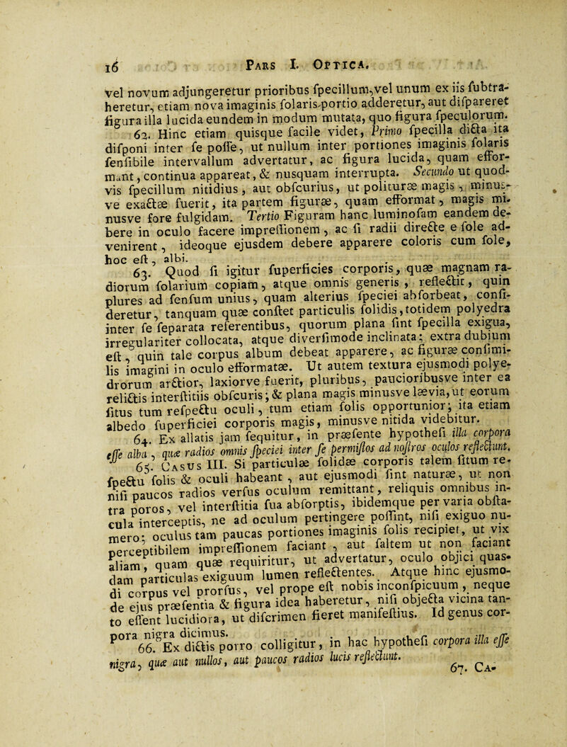 Vel novum adjungeretur prioribus fpecillum,vel unum ex iis fubtra- heretur, etiam nova imaginis folaris*portio adderetur*) aut difpareret figura illa lucida eundem in modum mutata, quo figura fpeculorum. 62. Hinc etiam quisque facile videt, Primo fpecilla dicta ita difponi inter fe poffe, ut nullum inter portiones imaginis folaris fenfibile intervallum advertatur, ac figura lucida, quam eilor- mant, continua appareat, & nusquam interrupta. Secundo ut quod- vis fpecillum nitidius, aut obfcurius, ut polituræ magis, mmus- ve exaftæ fuerit, ita partem figuræ, quam efformat, magis mi¬ nus ve fore fulgidam. Tertio Figuram hanc luminofam eandem de¬ bere in oculo facere imprefitonem, ac fi radii directe e fole ad¬ venirent , ideoque ejusdem debere apparere coloris cum fole, hoc eft , albi. , 62 Quod fi igitur fuperficies corporis, quæ magnam ra- diorum fblarium copiam , atque omnis generis , refleftit, quin plures ad fenfum unius, quam alterius fpeciei abforbeat, confi- deretur, tanquam quæ conflet particulis fohdis,totidem polyedra inter fe feparata referentibus, quorum plana fint fpecilla exigua, irreçulariter collocata, atque diverfimode inclinata; extra dubium ell quin tale corpus album debeat apparere, ac figuræ conlimi- lis imagini in oculo eff'ormatæ. Ut autem textura ejusmodi polye- drorum araior, laxiorve fuerit, pluribus, paucionbusve inter ea reliftis interftitiis obfcuris;& plana magis minusve læyia,ut eorum fitus tumrefpeau oculi, tum etiam folis opportunior; ita etiam albedo fuperficiei corporis magis, minusve nitida videbitur. 64. Ex allatis jam fequitur, in præfente hypothefi illa corpora elîe alba (iu<e radios omnis fpeciei inter fe permijlos adnojiros ocii.osreflectunt, ejje albi », ^ m Si-Jartkulæ folidæ corporis talem fitum re- fneftu folis & oculi habeant , aut ejusmodi fini naturæ, ut non nifi paucos radios verfus oculum remittant, reliquis omnibus in- tra ooros, vel interftitia fua abforptis, ibidemque pervaria obfta- cula interceptis, ne ad oculum pertingere poffint, nifi exiguo nu¬ mero- oculus tam paucas portiones imaginis folis recipiet, ut vix oerceptibilem imprefiionem faciant , aut faltem ut non faciant aliam1 quam quæ requiritur, ut advertatur, oculo oojici quas¬ dam particulas exiguum lumen refieaentes. Atque hinc ejusmo- di^orpus vel prorfus, vel prope eft nobis inconfpicuum , neque de ejus præfentia & figura idea haberetur, ml. objefta vicina tan¬ to effent lucidiora, ut difcnmen fieret mamfeftms. Id genus cor- P°ra66.°Ex diais porro colligitur, in hac hypothefi corpora illa effs nigra■, qua aut nullos, aut paucos radios lucis reflettuut. ^ ^