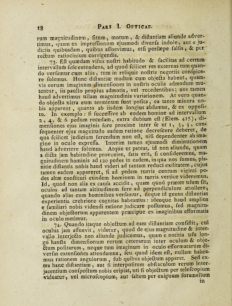 Pars 1. Opticae. rum magnitudinem, fitum, motum , & diftantiam aliunde adver¬ timus, quam ex impreftionum ejusmodi diverfa indole, aut e ju-- diciis quibusdam, quibus afluevimus, etfi perfæpo falfis, & per rectum ratiocinium corrigendis. 73. ELft qusedam vifus noftri habitudo & facilitas ad certum intervallum fefe extendens, ad quod fcilicet res externas tum quan¬ do vertamur cum aliis, tum in reliquis noftris negotiis confpice- re folemus. Hunc diftantiæ modum cum objefta habent, quam¬ vis eorum imaginum dimenfiones in noftris oculis admodum mu¬ tentur, iis paullo propius admotis, vel recedentibus; nos tamen haud advertimus ullam magnitudinis variationem. At vero quan¬ do objefta ultra eum terminum funt pofita, ea tanto minora no¬ bis apparent , quanto ab iisdem longius abfumus, & ex oppofi- to. In exemplo : fi fucceffive ab eodem homine ad intervallum , j, 4, & 6 pedum recedam, extra dubium eft (EI em. 41?)? di¬ menfiones ejus imaginis fore proxime inter fe ut 1, i, t-> coî1‘* fequenter ejus magnitudo eadem ratione decrefcere deberet, de qua fcilicet judicium ferendum non eft, ni fi dependenter ab ima¬ gine in oculo expreffa. Intérim tamen ejusmodi diminutionem haud advertere folemus. Atque ut pateat, id non aliunde, quam a di£la jam habitudine provenire, fatis erit, fi confideremus, ma¬ gnitudinem hominis ad 120 pedes in eadem, in qua nos fumus, pla¬ nitie diftantis nobis haud videri ad tantam reduci exilitatem , cujus tamen eadem appareret, fi ad pedem turris centum viginti pe¬ des altæ conftituti eundem hominem in turris vertice videremus. Id, quod non alia ex caufa accidit, quam quod præter ufum fit, oculos ad tantam altitudinem fere ad perpendiculum attollere, quando alias cum hominibus verfamur, neque id genus diftantias experientia crebriore cognitas habeanlus : ideoque haud amplius e familiari nobis videndi ratione judicare poftumus, fed magnitu- dinem objeftorum apparentem praecipue ex imaginibus efformatis in oculo metimur. , . 74. Quando itaque objeftum ad eam diftantiam confiftit , cui oculus jam alfuevit, videtur, quod de ejus magnitudine & inter¬ vallo interjefto non aliunde judicemus, quam e notitia ufu lon¬ go haufta dimenfionum rerum ceterarum inter oculum & obje- ftum pofitarum , neque tum imaginum in oculo efformatarum di- verfas extenfiones attendamus, feu quod idem eft, nullam habea¬ mus rationem angulorum , fub quibus objeftum apparet. Sed ex¬ tra hanc diftantiam , aut fi interpofitum obftaculum rerum inter¬ jacentium confpeftum nobis eripiat, uti fi objeftum per telefcopium videatur, vel microfcopium, aut faltem per exiguum foramellum in