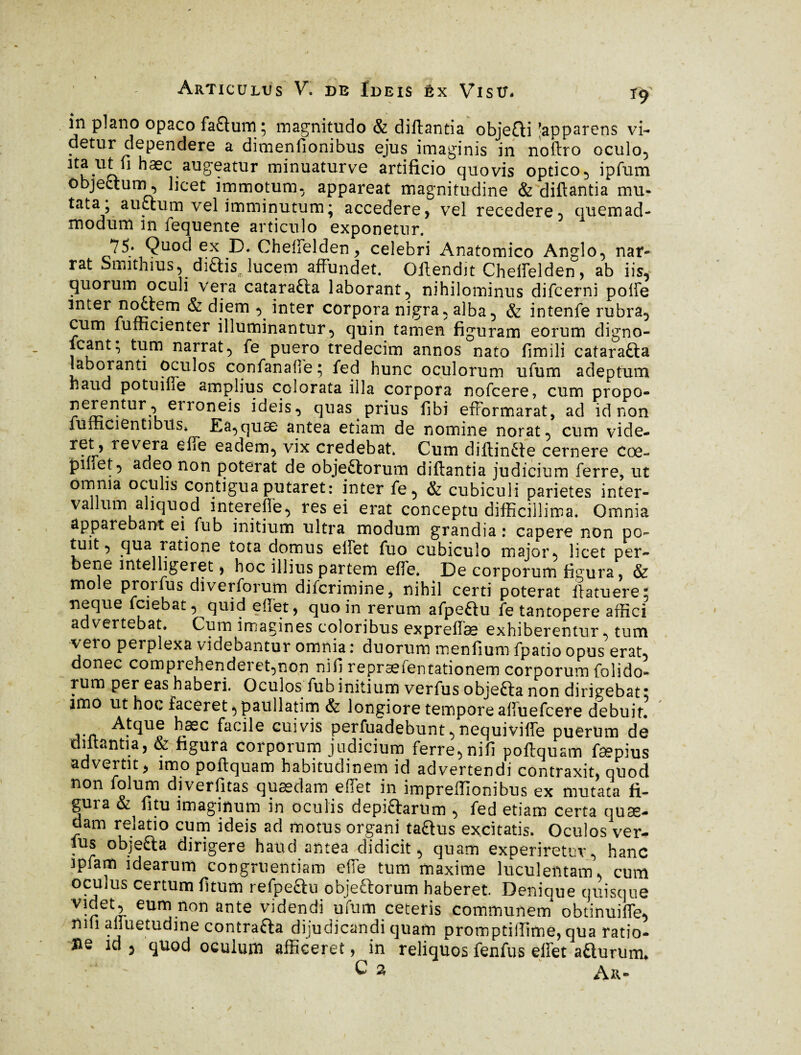 in plano opaco fa&um; magnitudo & diftantia objeQi Apparens vi¬ detur dependere a dimenfionibus ejus imaginis in noftro oculo, hæc.alJ8‘eatUr minuaturve artificio quovis optico, ipfum objectum, licet immotum, appareat magnitudine & diftantia mu- tata5 auctum vel imminutum; accedere, vel recedere, quemad¬ modum in fequente articulo exponetur. 75* Quod ex D. Cheffelden, celebri Anatomico Anglo, nar¬ rat Siiiithius, di£tis lucem affundet. Offendit Chelfelden, ab iis, quorum oculi vera catarafta laborant, nihilominus difcerni polfe inter no£tem & diem , inter corpora nigra, alba, & intenfe rubra, cum fufficienter illuminantur, quin tamen figuram eorum digno- icant; tum narrat, fe puero tredecim annos nato fimili catara&a laboranti oculos confanalle 5 fed hunc oculorum ufum adeptum haud potuihe amplius colorata illa corpora nofcere, cum propo- nerentur , eironeis ideis, quas prius fibi efformarat, ad id non fumCientibus* Ea,quæ antea etiam de nomine norat, cum vide- 5 rev^ra efte eadem, vix credebat. Cum diftinëte cernere coe- pinet, adeo non poterat de objeftorum diftantia judicium ferre, ut omnia oculis contigua putaret: inter fe, & cubiculi parietes inter¬ vallum aliquod in ter e fle, res ei erat conceptu difficillima. Omnia apparebant ei fub initium ultra modum grandia : capere non po¬ tuit, qua ratione tota domus effet fuo cubiculo major, licet per- bene intelligeret, hoc illius partem effe. De corporum figura, & mole prorfus diverforum difcrimine, nihil certi poterat flatuere: neque fciebat, quid effet, quo in rerum afpeftu fe tantopere affici advertebat. Cum imagines coloribus expreffse exhiberentur, tum vero perplexa videbantur omnia : duorum menfium fpatio opus erat, donec compiehenderet,non nifi repræfentationem corporum fonda¬ it1*1 per eas haberi. Oculos fub initium verfus objefta non dirigebat: imo ut hoc faceret, paullatim 6z longiore tempore affuefcere debuit. hæc facile cuivis perfuadebunt,nequiviffe puerum de diitantia, oz figura corporum jadicium ferre, ni fi poftquam fæpius advertit, imo poftquam habitudinem id advertendi contraxit, quod non folum diverfitas quaedam effet in impreffionibus ex mutata fi¬ gura & fitu imaginum in oculis depifrarum , fed etiam certa quæ¬ dam relatio cum ideis ad motus organi taQus excitatis. Oculos ver¬ ius objefta dirigere haud antea didicit, quam experiretur, hanc ipfam idearum congruentiam effe tum maxime luculentam, cum oculus certum fitum refpe&u objeftorum haberet. Denique quisque videt, eum non ante videndi ufum ceteris communem obtinuifle, nui alluetudine contraria dijudicandi quam promptiffime, qua ratio¬ ne id , quod oculum afficeret, in reliquos fenfus effet atlurum*
