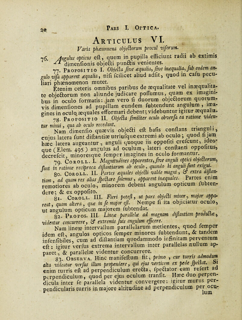 2® Articulus VI. Varia phœnommi objeflorum procul viforum. 76. dnguhs opticus eft, cjuem in pupilla efficiunt radii ab extimis ^ dimenfionis obje&i pun&is venientes. 77. Propositio I. Objeiïa five œqualia, five inœqualia, fub eodem an* gulo vifa apparent aqualia, nifi fcilicet aliud adiit, quod in cafu pecu¬ liari phaenomenon mutet. Etenim ceteris omnibus paribus de aequalitate vel inaequalita¬ te objeftorum non aliunde judicare poffumus, quam ex imagini¬ bus in oculo formatis: jam vero fi duorum objeaorum quorum¬ vis dimenfiones ad pupillam eundem fubtendunt angulum , ima¬ gines in oculo aequales efformari debent; videbuntur igitur æqualia. 78. Propositio II. ObjeSla [militer oculo obverfa ea ratione viden¬ tur minui, qua ab oculo recedunt. . Nam dimenfio quaevis objefti eft bafis conflans trianguli, cujus latera funt diftantiæ utriufque extremi ab oculo ; quod fi jam hæc latera augeantur, anguli quoque iis oppofiti crefcunt, ideo- que (Elem. 495) angulus ad oculum, lateri conflanti oppolitus, decrefcit, minoresque femper imagines in oculo formantur. 79. Coroll. I. Magnitudines apparentes, fiue anguli optici objectorum-, funt in ratione reciproca diftantiarum ab oculo, quando hi anguli funt exigui. J 80 Coroll. II. Partes aquales objeSli valde magni, Cf extra diftan- tiam, ad quam res alias fpeclure folemus, .apparent inaquales■ Partes enim remotiores ab oculo, minorem debent angulum opticum fubten- dere; & ex oppofito. «1. Coroll. III. Fieri potefl, ut pars objeEli minor, major appa¬ reat, quam altera, qua in fe major eft. Nempe fi ita objiciatur oculo, ut angulum opticum majorem lubtendat. , ~ 83. Propos. III. Linea parallela ad magnam dijtantiam producta, videntur concurrere, extremis Juis angulum efficerev Nam lineae intervallum parallelarum metientes, quod femper idem eft, angulos opticos femper minores fubtendunt, & tandem infenfibiles, cum ad diftantiam quodammodo infinitam perventum eft: igitur verfus extrema intervallum inter parallelas nullum ap¬ paret , & parallelae videntur concurrere. 83. Observa. Hinc manifeftum fit, primo , cur turris admodum alta videatur verfus illum propendere, qui ejus verticem ex pede /pellat. Si enim turris eft ad perpendiculum erefcta, fpettator eam refert ad perpendiculum, quod per ejus oculum tranfit. Hæc duo perpen¬ dicula inter fe parallela videntur convergere : igitur murus per¬ pendicularis turris in majore altitudine ad perpendiculum U