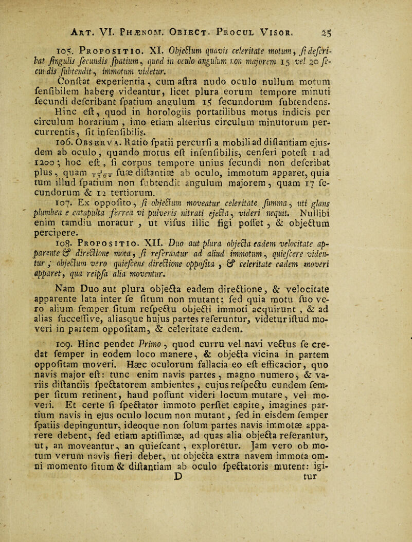 105. Propositio. XI. ObjeÜum quavis celeritate motum, fi déficYi- bat fingulis fecundis fpatium, quod in oculo angulum non majorem 15 vel 20 fe- cw dis fubtendit ^ immotum videtur. Confiât experientia, cum afira nudo oculo nullum motum fenfibilem haber§ videantur, licet plura eorum tempore minuti fecundi defcribant fpatium angulum fecundorum fubtendens. Hinc eft, quod in horologiis portatilibus motus indicis per circulum horarium , imo etiam alterius circulum minutorum per¬ currentis, fit infenfibilis. 106. Observa. Ratio fpatii percurfi a mobili addiflantiam ejus¬ dem ab oculo, quando motus eft infenfibilis, cenferi poteft 1 ad 1200 ; hoc eft , fi corpus tempore unius fecundi non defcribat plus, quam -r^Vs-fuae diftantiae ab oculo, immotum apparet, quia tum illud fpatium non fubtendit angulum majorem, quam 17 fe¬ cundorum & 12 tertiorum. 107. Ex oppofito, fi objechm moveatur celeritate JUmma, uti glans plumbea e catapulta ferrea vi pulveris nitrati ejefta, videri nequit. Nullibi enim tamdiu moratur , ut vifus illic figi poifet , & objeCtum percipere. 108. Propositio. XII. Duo aut plura objecia eadem velocitate ap¬ parente & directione mota y fi referantur ad aliud immotum, quiefcere viden¬ tur ; objeElum vero quiefcens direElione oppnfita , £? celeritate eadem moveri apparet y qua reipfa alia moventur. Nam Duo aut plura obje£la eadem directione, & velocitate apparente lata inter fe fitum non mutant; fed quia motu fuo ve¬ ro alium femper fitum refpeHu objefti immoti acquirunt , & ad alias fucceffive, aliasque hujus partes referuntur, videtur iftud mo¬ veri in partem oppofitam, & celeritate eadem. 109. Hinc pendet Primo , quod curru vel navi veftus fe cre¬ dat femper in eodem loco manere, & objefta vicina in partem oppofitam moveri. Hæc oculorum fallacia eo eft efficacior, quo navis major eft: tunc enim navis partes , magno numero, & va¬ riis diftantiis fpeCtatorem ambientes , cujus refpeftu eundem fem¬ per fitum retinent, haud pofiunt videri locum mutare, vel mo¬ veri. Et certe fi fpe&ator immoto perflet capite, imagines par¬ tium navis in ejus oculo locum non mutant, fed in eisdem femper fpatiis depinguntur, ideoque non folum partes navis immotæ appa¬ rere debent, fed etiam aptiftimæ, ad quas alia objefta referantur, ut, an moveantur, an quiefcant , exploretur. Jam vero ob mo¬ tum verum navis fieri debet, ut objeCta extra navem immota om¬ ni momento fitum & diftantiam ab oculo fpe&atoris mutent: igi- D tur