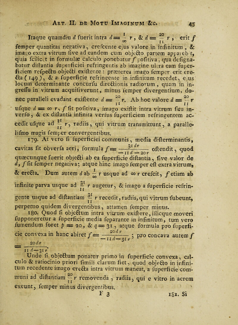 Art, IL de Motu Xmaginxtm &c. Itaque quamdiu d fuerit intra d— i r , & dz= — r , -erit / femper quantitas negativa, crefcente ejus valore in infinitum , & imago extra vitrum live ad eandem cum obje&o partem appaieb f, quia fciîictt in formulæ calculo ponebatur/pofitiva > quadefigna- batur diftantia fuperficiei refringentis ab imagine ultra eam fuper- ficiem refpe£tu objefti exiftente : præterea imago femper erit ere- £ta(i49), & a fuperficie refringente in infinitum recedet, e,us locum determinante concurfu directionis radiorum , quam in in- grellu in vitrum acquiliverunt, minus femper divergentium, do¬ nec paralleli evadant exiftente d=z 20 r. Ab hoc valore d = 20 r 11 ii ufque à = oo r, / fit pofitiva, imago exiftit intra vitrum fitu in- verfo , & ex di liant ia infinita verius fuperficiem refringentem ac- 2 T cedit ufque ad - r, radiis, qui vitrum transmittunt, a paralie- X X lifmo magis femper convergentibus. 179. At vero fi fuperficiei communis, media difierminantis, cavitas fit obverfa aeri, formula - oftendit* quod J —ii d — 20 r 1 quaecunque fuerit obje&i ab ea fuperficie diftantia, live valor de d* /fit femper negativa; atque hinc imago femper eft extra vitrum, & ereCta* Dum autem d ab ~ r usque ad 00 r crefcit, / etiam ab infinite parva usque ad 2- r augetur, & imago a fuperficie refrin- X X gente usque ad diftantiam r recedit, radiis, qui vitrum fubeunt, perpetuo quidem divergentibus, attamen femper minus. 180. Quod fi objeftum intra vitrum exili ere, i llicque moveri fupponeretur a fuperficie media feparante in infinitum, tum vero futuendum foret p = 20 , & q= 31, atque formula pro fuperfi- cie convexa in hanc abiret f=——---J^— ; pro concava autem/ _ 20 dr 31 Ÿ II d— 31 r Unde fi objeClum ponatur primo in fuperficie convexa, cal¬ culo & ratiocinio priori fimili clarum fiet, quod ob]e£lo in infini¬ tum recedente imago ereCla intra vitrum manear, a fuperficie com¬ imini ad diftantiam removenda , radiis, qui e vitro in aerem exeunt, femper minus divergentibus. L 3 i8*» Si