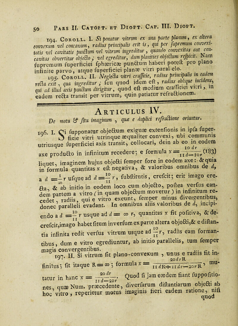 104. Cor o ll. I. Si ponatur vitrum ex una parte planum, exaltera convexum vel concavum, radius principalis erit is , qui per fupremum convexi» Utis vel cavitatis punttum vel vitrum ingreditur, quando convexitas aut con¬ cavitas obvertitur objeffio ; vel egreditur, dum planities objectum rejpicit. JNam fuprcmum fuperficiei fphæricæ punQiumhaberi poteii pro plano infinite parvo, atque fuperficiei planæ vitri parai elo. io^. Coroll. II. Negleüa vitri crajfüie, radius principalis in eadem nüa exit, qua ingreditur ; feu quod idem eft , radius oblique madens, qui ad illud axis punctum dirigitur, quod eft medium craffitiei vun, m eadem refla transit per vitrum, quin patiatur refraffionem. Articulus IV. De motu 6? fiu imaginum , qu<z e duplici refraftione oriuntur. to6. I. Ci fupponatur objeStum exiguae extentionis m ipfa fuper- J £cje vitri utrinque aequaliter convexi, ubi communis utriusque fuperficiei axis transit, collocari, dein ab eo in eodem axe produfto in infinitum recedere; e formula liquet, imaginem hujus objeQi femper fore in eodem axe: &quia in formula quantitas x eft negativa, & valoribus omnibus de d, a d =— r ufque ad d=-r, fubftitutis, crefcit; erit imago ere. fla & ab initio in eodem loco cum objeflo, poftea verfus ean- dem partem a vitro fin quam objeaum movetur j in infinitum re¬ cedet, radiis, qui e vitro exeunt, femper minus divergentibus, donec paralleli evadant. In omnibus aliis valoribus de d, mcipi- endo a d =- r usque ad d = co r, quantitas x fit pofitiva, & de- crefcit,imago habet fitum inverfum ex parte altera objeci,& e diftan- tia infinita redit verfus vitrum usque ad ■— r, radiis eam forman¬ tibus , dum e vitro egrediuntur, ab initio parallelis, tum femper mavis convergentibus. . mn. II Si vitrum fit plano-convexum , unus e radiis fit m- J L' * aodrK --. mu- 11 d RH- II d r*—» 20 r R ' Quod fi jam eædem fiant fuppofitio< finitus, fit itaque R=oo ; formula x — 20 dv tatur in hanc x = nes ouæ Num. præcedente, diverfarum diftantiarum objefti ab hoc5vitro , reperietur motus imaginis fieri eadem ratione,^ni 11