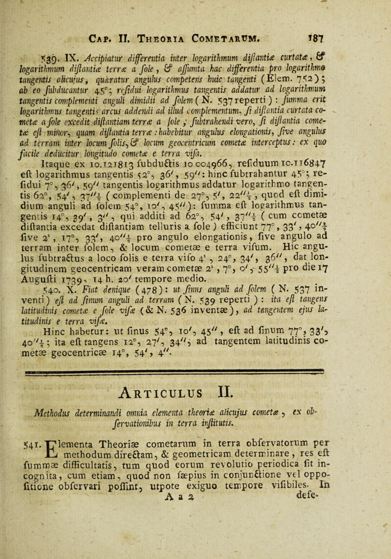 539. IX. decipiatur differentia inter logarithmum dijlantia curtata, & logarithmum dijlantia terra a fole , £f ajfumta hac dijferentia pro logarithme tangentis aUcujus, quaratur angulus competens huic tangenti (EIem. 7^2) ; ab eo fubducantur 450; refidui logarithmus tangentis addatur ad logarithmum tangentis complementi anguli dimidii ad folem( N. 537 reperti ) : fumma erit logarithmus tangenti? arcus addendi ad illud complementum-, fi dijlantia curtata co¬ meta a fole excedit diflantiam terra a fole ; fubtrahendi vero, Ji dijlantia come¬ ta ejl minor5 quam dijtantia terra : habebitur angulus elongationis, five angulus ad terram inter locum Jolislocum geocentricum cometa interceptus: ex quo facile deducitur longitudo cometa e terra vifa. Itaque ex 10.121813 fubduftis 10.004.9665 refiduum ic.ti684-7 eft logarithmus tangentis 36', 59'': hinc fubtrahantur 45°; re¬ fidui 7°, 36/, 59// tangentis logarithmus addatur logarithmo tangen¬ tis 62°, $4'5 ?77/i (complementi de 27% 5', * quod eft dimi¬ dium anguli ad folem 54°, 45^): fumma eft logarithmus tan¬ gentis T4°5 39', 3/y 5 qui additi ad 62°5 54'> 37i ( cuni cometae diftantia excedat diflantiam telluris a, fole ) efficiunt 77% 33S 4Q//-f five 2S, 17% 33') 40//-|- pro angulo elongationis, five angulo ad terram inter folem, & locum cometae e terra vifum. Hic angu¬ lus fubtra&us a loco folis e terra vifo 4S 5 240, 34'5 36, dat lon¬ gitudinem geocentricam veram cometae 2S , 7°, o* Pro die 17 Augufti 1739^ T4 h» 2o/ tempore medio. - 540. X. Fiat denique (478) : ut /mus anguli ad folem ( N. 537 in¬ venti) ejl ad fimm anguli ad terram ( N. 539 reperti ) : ita eft tangens latitudinis cometa e foie vifa (&N. 536 inventæ), ad tangentem ejus la¬ titudinis e terra vifa. Hinc habetur; ut finus 54% io', 45 > eft ad finum 77% 33S 4o//i; ita eft tangens 12% 27'5 34 i ad tangentem latitudinis co¬ metae geocentricæ 14°, 54S 4y/* Articulus II. Methodus determinandi omnia elementa theoria alkujus cometa ? ex ofa fervationibus in terra injlitutis. 541. T7 iementa Theoriae cometarum in terra obfervatorum per IL methodum direGam5 & geometricam determinare , res eft fummae difficultatis 5 tum quod eorum revolutio periodica fit in¬ cognita, cum etiam 5 quod non fæpius in conjunGione vel oppo- fitione obfervari poffint^ utpote exiguo tempore vifibiles. In A a 2 defe-