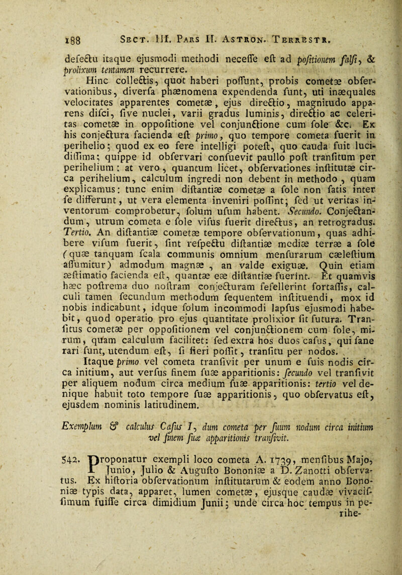 defectu itaque ejusmodi methodi neceffe eft ad pofitionem falfi, & prolixum tentamen recurrere. Hinc colleftis, quot haberi poffunt, probis cometae obfer- vationibus, diverfa phaenomena expendenda funt, uti inaequales velocitates apparentes cometae, ejus direCiio , magnitudo appa¬ rens difci, five nuclei, varii gradus luminis, direftio ac celeri¬ tas cometae in oppofitione vel conjunfrione cum fole &c. Ex his conjectura facienda ell primo, quo tempore cometa fuerit in perihelio; quod ex eo fere intelligi poteft, quo cauda fuit iuci- dilTima; quippe id obfervari confuevit paullo poft tranfitum per perihelium : at vero, quantum licet, obfervationes inftitutæ cir¬ ca perihelium, calculum ingredi non debent in methodo , quam explicamus: tunc enim diftantiæ cometae a foie non fatis inter fe differunt, ut vera elementa inveniri poffint; fed ut veritas in¬ ventorum comprobetur, folum ufum habent. Secundo. ConjeCtan- dum, utrum cometa e fole vifus fuerit direCtus, an retrogradus. Tertio. An diftantiæ cometæ tempore obfervationum, quas adhi¬ bere vifum fuerit, fint refpeftu diftantiæ mediæ terræ a foie ( quæ tanquam fcala communis omnium menfurarum cæleftium affumitur) admodum magnæ , an valde exiguæ. Quin etiam æftimatio facienda eft, quantæ eæ diftantiæ fuerint. Et quamvis hæc poftrema duo noftram conje&uram fefellerint fortaftis, cal¬ culi tamen fecundum methodum fequentem inftituendi, mox id nobis indicabunt, idque folum incommodi lapfus ejusmodi habe¬ bit, quod operatio pro ejus quantitate prolixior fit futura. Tran- fitus cometæ per oppofitionem vel conjunctionem cum fole, mi¬ rum, quam calculum facilitet: fed extra hos duoscafus, qui fane rari funt, utendum eft, fi fieri poftflt, tranfitu per nodos. A Itaque primo vel cometa tranfivit per unum e fuis nodis cir¬ ca initium, aut verfus finem fuæ apparitionis: fecundo vel tranfivit per aliquem nodum circa medium fuæ apparitionis: tertio vel de¬ nique habuit toto tempore fuæ apparitionis, quo obfervatus eft, ejusdem nominis latitudinem. Exemplum & calculus Cafus 7, dum cometa per fuum nodum circa initium vel finem fuæ apparitionis traifmt. 542» proponatur exempli loco cometa A. 1739, ncienfibus Majo, jl Junio, Julio & Augufto Bononiæ a D. Zanotti obferva¬ tus. Ex hiftoria obfervationum inftitutarum & eodem anno Bono¬ niæ typis data, apparet, lumen cometæ, ejusque caudæ vivacif- fimum fuiffe circa dimidium Junii; unde circa hoc tempus in pe- rihe-