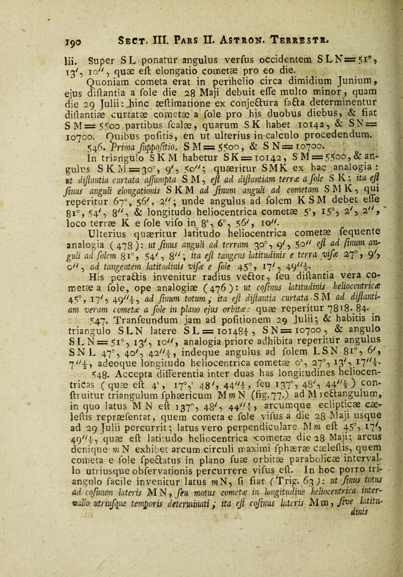 lii. Super SL ponatur angulus verfus occidentem SLN=5i°, 13', 10, quæ eft elongatio cometæ pro eo die. Quoniam cometa erat in perihelio circa dimidium Junium, ejus diftantia a fole die 28 Maji debuit effe multo minor, quam die 29 Julii : hinc æftimatione ex conjeQura fafta determinentur diftantiæ curtatæ cometæ a foie pro his duobus diebus, & fiat SM=55oo partibus fcalæ, quarum SK habet 10142, & SN = 10700. Ouibus pofttis, en ut ulterius in calculo procedendum. ^46. Prima fuppofitio. S M « $$00, & S N = 10700. în triangulo SKM habetur SK = 10142, S M = 5$oo, & an¬ gulus S K M =30°, 9', So'7; quaeritur SM K ex hac analogia: ut dijlantia curtata affumpta SM, eft ad diftantiam terra a foie S K ; ita eft fimis anguli elongationis SKM ad finum anguli ad cometam S MK, qui reperitur 67% 56',2; unde angulus ad folem K SM debet effe 810, 54'5 8\ & longitudo heliocentrica cometæ 5S, iS°5 27> 27/> loco terræ K e foie vifo in 8% 6°, 56', 3:0. Ulterius quæritur latitudo heliocentrica cometæ fequente analogia (473 ): ut finus anguli ad terram 30°, </, 5q// eft ad finum an~ guïi ad folem 0i°, 54/•> 8;/; ita eft tangens latitudinis e terra vif a 27° 9 9'y o^, ad tangentem latitudinis vifs e foie 45° > 17Q 49//i» His peraûis invenitur radius veftor, feu diftantia vera co¬ metæ a foie, ope analogiæ (476): ut cojinus latitudinis heliocentrica 4$%.17', 49v/4, ad finum totum; ita eft diftantia curtata*S M ad diftanti¬ am veram cometa a foie in plano ejus orbita: quæ reperitur 78T8\84* > 547. Tranfeundum jam ad pofitionem 29 Julii; & habitis in triangulo SLN latere SL = ioi48i5 S N—10700, & angulo SLN =3 5i°, 13Q ic, analogia priore adhibita reperitur angulus SNL 47°, 40Q 42;/i, indeque angulus ad folem LS N 8*°:> 7il\, adeoque longitudo heliocentrica cometæ os, 27°5 13/,>.I7//i* ^48. Accepta differentia inter duas has longitudines heliocen- îricas (quæ eft 4% 17V 48'> 44//ij> feu I37°> 48S 44//ir ) con* ftruitur triangulum fphæricum Mm N (fig.77.) ad M reûangulum, in quo latus M N eft 337°, 48', 44//l> arcum que ecîipticæ cæ- leftis repræfentat, quem cometa e foie yifus a die 28 Maji usque ad 29 Julii percurrit; latus vero perpendiculare Mm eft 450, 17^ 49//i*> quæ eff latitudo heliocentrica cometæ die 28 Maji; arcus denique mN exhibet arcum circuli maximi fphæræ cæleftis, quem cometa e fole fpeftatus in plano fu æ orbitæ parabolicæ interval¬ lo utriusque obfervationis percurrere vi fus eft. In hoc porro tri¬ angulo facile invenitur latus mN, fi fiat (Trig. 63 9 : ut finus totus ad cofinum lateris M N, feu motus cometa in longitudine heliocentrica inter- vallo ntriuf [ite temporis determinati ; ita eft cofinus latens M m, five latitu¬ dinis