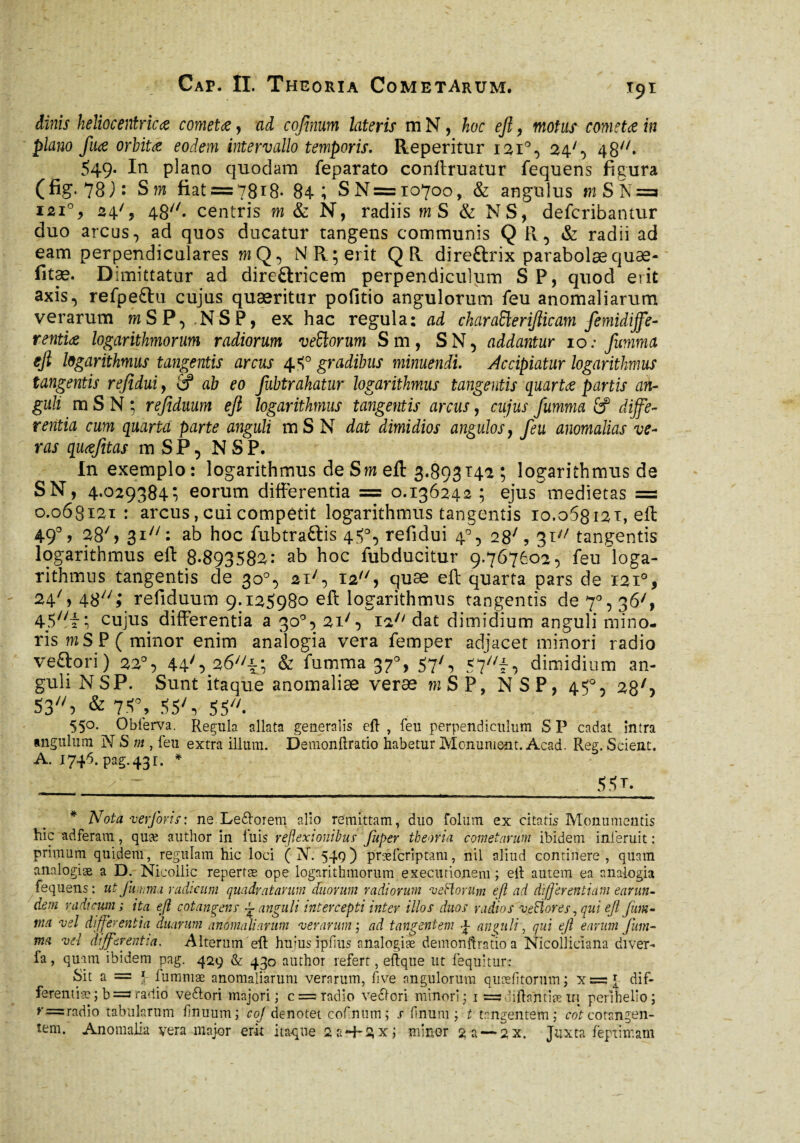 t9i dinis heliocentricœ cometœ, ad cofînum lateris m N, hoc ejl, motus cometœ in piano fuœ orbitœ eodem intervallo temporis. Reperitur 1210, 24', 48. 549* * In plano quodam feparato conffruatur fequens figura (fi?-78): S m fiat = 7818- 84; S N= 10700, & angulus m S N =3 121% 24', 48//. centris m & N, radiis mS & NS, defcribantur duo arcus, ad quos ducatur tangens communis Q R, & radii ad eam perpendiculares m Q, N R; erit QR direftrix parabolæquæ- fitæ. Dimittatur ad direftricem perpendiculum SP, quod erit axis, refpeftu cujus quæritur pofitio angulorum feu anomaliarum verarum mSP, .NSP, ex hac regula: ad ckiraSlerifticam femidiffe- rentiœ logarithmorum radiorum vettorum Sm, S N, addantur 10; fumma ejl logarithmus tangentis arcus 4 5° gradibus minuendi. Accipiatur logarithmus tangentis refidui, 2? ab eo Jubtrahatur logarithmus tangentis quarts partis an¬ guli m S N ; refiduum ejl logarithmus tangentis arcus, cujus fumma & diffe¬ rentia cum quarta parte anguli mSN dat dimidios angulos, feu anomalias ve¬ ras quœfitas mSP, NSP. In exemplo: logarithmus de Sm eft 3.893142 ; logarithmus de SN, 4.029384Î eorum differentia = 0.136242 5 ejus medietas = 0.063121 : arcus, cui competit logarithmus tangentis 10.068121, eft 49% 28S 31: ab hoc fubtraftis 45°, refidui 40, 28', 31 tangentis logarithmus eft 8-893582: ab hoc fubducitur 9.767602, feu loga¬ rithmus tangentis de 30°, 2i/, 12, quae eft quarta pars de 121% 24% 48; refiduum 9.125980 eft logarithmus tangentis de 7% 36', 45//f ; cujus differentia a 30°, 2i/, i2;/ dat dimidium anguli mino¬ ris mSP( minor enim analogia vera femper adjacet minori radio veftori) 220, 44S 26//i; & futnma 370, 57', 57^, dimidium an¬ guli NSP. Sunt itaque anomaliæ veræ mSP, NSP, 45°, 28/-> 53, &7*% 55', 55. 550. ObferVa. Regula allata generalis eft , feu perpendiculum S P cadat intra angulum N S m , feu extra illum. Demonftratio habetur Monument. Acad. Reg. Scient. A. 1746. pag.43r. * 55?* * Nota ver foris: ne Le&orem alio remittam, duo folum ex citatis Monumentis hic adferam, quæ author in luis reflexionibus■ fuper theoria cometarum ibidem inferuit : primum quidem, regulam hic loci ( jV. 549) præfcrîptam, nil aliud continere, quam analogiæ a D. Nicollic repertæ ope logarithmorum execurioneni ; eft autem ea analogia fequens: ut fumma radicum quadratarum duorum radiorum veHorum ejl ad differentiam earun- dem radicum ; ita eft cotangens ~ anguli intercepti inter illos duos radios ■veSlores, qui ejl fum¬ ma vel differentia duarum anomaliarum verarum; ad tangentem J anguli, qui ejl earum Juin- ma vel differentia. Alterum eft hujus îpfius analogiæ demonftratio a Nicolliciana diver- fa, quam ibidem pag. 429 & 430 author refert, eftqtie ut fequitur: Sit a = \ fummæ anomaliarum verarum, five angulorum quælitorum; xsssj- dif¬ ferentiae ;b =3radio veftori majori; c = radio vedlcri minori; 1 = hftantiæ iri perihelio; r=radio tabularum firmum; coj denotet cofmim ; s linum; t tangentem; rofcorsngen- tem- Anomalia vera major erit itàque 2 a*4-2 x; miner % a — 2X. Juxta feprimam