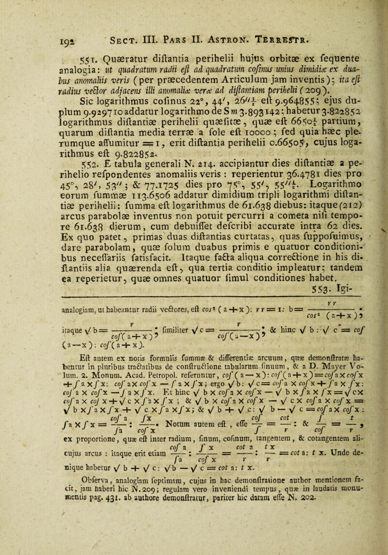 551. Quaeratur diftantia perihelii hujus orbitæ ex fequente analogia: ut quadratum radii eft ad quadratum cofinus unius dimidia ex dua- lus anomaliis veris (per praecedentem Articulum jam inventis); ita eft radius veffior adjacens illi anomalia vera ad dijlantiam perihelii ( 209). Sic logarithmus cofinus 22% 44% 26^ eft 9.964855; ejus du¬ plum 9.929710 addatur logarithmo de S m 3*893142 ; habetur 3.822852 logarithmus diftantiæ perihelii quæfitæquæ eft 66507 partium, quarum diftantia media terræ a fole eft 10000 ; fed quia haec ple¬ rumque affumitur =1, erit diftantia perihelii 0.66505 , cujus loga¬ rithmus eft 9*822852. 552. E tabula generali N. 214. accipiantur dies diftantiæ a pe- rihelio refpondentes anomaliis veris : reperientur 36.4781 dies pro 45% 28% 53 3 & 77-1725 dies pro 75% 55% 55% Logarithmo eorum fummæ 113.6506 addatur dimidium tripli logarithmi diftan¬ tiæ perihelii: fumma eft logarithmus de 61.638 diebus: itaque(212) arcus parabolae inventus non potuit percurri a cometa nifi tempo¬ re 61.638 dierum, cum debuiffet defcribi accurate intra 62 dies. Ex quo patet 5 primas duas diftantias curtatas, quas fuppofuimus, dare parabolam, quæ folura duabus primis e quatuor conditioni¬ bus neceftariis fatisfacit. Itaque fafta aliqua correQione in his di- ftantiis alia quaerenda ef% qua tertia conditio impleatur; tandem ea reperietur^ quæ omnes quatuor limul conditiones habet. 553- Igi- r y analogiam, ut habeantur radii ve&ores, eft cos* ( a -4-x ): v r = 1: b= ---- • b 7 cos* (a-f-x)j Y Y . m itaque \/b = ——-! fimiliter \/c = ——-& hinc \/ b : v/ c = cof 4 V cof(a-*-x)? coj ( u —x ) ? v v j (a — x) : cof (a + x). Eft autem ex notis formulis fummæ & diflerentîæ arcuum, quæ demonftratæ ha¬ bentur in pluribus tractatibus de conftrudione tabularum fmuum, & a D. Mayer Vo- lum. 2. Monum. Acad. Petropol. referuntur, cof ( a — x ) : cof f a 4- x ) = cofz x cof x Hb f a X/x: cof aX cofx — f a X/x; ergo y/h: y/ c= cof a X cofx-i-f a x fxi cof a X cofx — J a X/x. Et hinc \/ b X cof a X cof x — y bx/ax/’x=s%x cof a x coj x Hr \J c X/ax/x ; & \/ b X cof a X cof x —• \/ c X cof a X fo/’x =3 V' b X /a X /x -+■ \/ c X 7''a X/x; & x/b-i-v/c:V/ b — y/ c = cof aX cofx 1 cof a fx „ cof cot f t /a x f x = — : —Notum autem eft , efle -~r = — : & — = — 5 J J Ja cofx J r coj r ex proportione, quæ eft inter radium, finum, cofinum, tangentem , & cotangentem ali- cof a f x cot a t x cujus arcus : itaque erit etiam —— : —--— =•-: —- s=s cot a: t x. unde de- /a cof x r r nique habetur v^b + %: y/b — \/ c s=* cot a: t x. Obferva, analogiam leptimam, cujus in hac demonftratione author mentionem fa¬ cit, jam haberi hic N.209; regulam vero inveniendi tempus, quæ in laudatis monu¬ mentis pag. 431. ab authore denionftratur, pariter hic datam elfe N. 202.