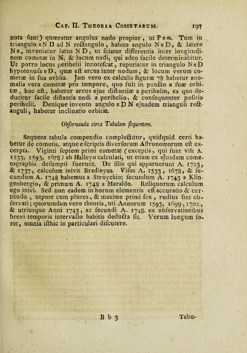 nota funt) quæratur angulus nodo propior, utPww. Tum in triangulo «N D ad N re£tangulo , habito angulo NnD, & latere Nk, inveniatur latus N D, ut fciatur differentia inter longitudi¬ nem cometæ in N, & locum nodi, qui adeo facile determinabitur. Ut porro locus perihelii innotefcat, reperiatur in triangulo NwD hypotenufa n D, quæ eft arcus inter nodum, & locum verum co¬ metae in fua orbita. Jam vero ex calculis figurae 78 habetur ano¬ malia vera cometae pro tempore, quo fuit in punfto n fuæ orbi¬ tae , hoc eft, habetur arcus ejus diftantiæ a perihelio, ex quo de¬ ducitur facile diftantia nodi a perihelio -, & confequenter pofitio perihelii. Denique invento angulo n D N ejusdem trianguli reft- anguli, habetur inclinatio orbitae. Obfervanda circa Tabulam fequentem. Sequens tabula compendio compleftitur, quidquid certi ha¬ betur de cometis, atqueefcriptis diverforum Aftronomorum eft ex¬ cerpta. Viginti feptem primi cometae (exceptis, qui funt vifi A. 1:533, i'S93* 1678) ab Halleyo calculari, ut etiam ex ejusdem come- tographia defumpti fuerunt. De illis qui apparuerunt A. 1723., & *737 ■> calculum inivit Bradleyus. Vifos A. 1533, 1678, & fe¬ cundum A. 1748 habemus a Struyckio; fecundum A. 1743 a XJin- genbergio, & primum A. 1748 a Maraldo. Reliquorum calculum ego inivi. Sed non eadem in horum elementis eft accuratio & cer¬ titudo , utpote cum plures, & maxime primi fex , rudius fint ob- fervati; quorumdam vero theoria,uti Annorum 1593, 1699,1703, & utriusque Anni 1743, ac fecundi A. 1748. ex obfervationibus brevi temporis intervallo habitis dedufta fit. Verum longum fo¬ ret, omnia ifthic in particulari difcutere. B b 3 Tabu-