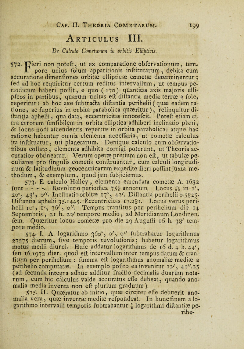 —■ • Articulus IIL De Calculo Cometarum in orbitis Ellipticis. 572. Tjicri non poteft, ut ex comparatione obfervationum, tem- J7 pore unius folum apparitionis inftitutarum, debita cum accuratione dimenfiones orbitæ ellipticae cometæ determinentur ; fed ad hoc requiritur certum reditus intervallum, ut tempus pe¬ riodicum haberi poffit, e quo (170) quantitas axis majoris elli- pfeos in partibus, quarum unitas eft diftantia media terræ a fole, reperitur: ab hoc axe fubtrafta diftantia perihelii ( quae eadem ra¬ tione, ac fuperius in orbita parabolica quaeritur), relinquitur di¬ ftantia aphelii, qua data, eccentricitas innotefcit. Poteft etiam ci¬ tra errorem fenfibilem in orbita elliptica adhiberi inclinatio plani, & locus nodi afcendentis repertus in orbita parabolica: atque hac ratione habentur omnia elementa neceffaria, ut cometæ calculus ita inftituatur, uti planetarum. Denique calculo cum obfervatio- nibus collato, elementa adhibita corrigi poterunt, ut Theoria ac¬ curatior obtineatur. Verum operæ pretium non eft, ut tabulæ pe¬ culiares pro fingulis cometis conftruantur, cum calculi longitudi¬ num & latitudinum geocentricarum expedite fieri poffint juxta me¬ thodum , & exemplum, quod jam fuhjiciemus. 573. E calculo Halley, elementa emendata cometæ A. 1633 funt - - - Revolutio periodica 75f annorum, Locus £7 in T, 2o°, 48% o. Inclinatio orbitæ 170, 426 Diftantia perihelii 0.5825» Diftantia aphelii 35*1445. Eccentricitas 17.28** Locus verus peri¬ helii ios, i°, 36', o/;. Tempus tranfitus per periheimm die 14. Septembris, 21 h. 22/ tempore medio, ad Meridianum Londinen- fem. Quæritur locus cometae pro die 29 Augufti 16 h. 38' tem¬ pore medio. 574. Ï. A logarithmo 360°, o', o/7 fubtrahatur logarithmus 27575 dierum, five temporis revolutionis; habetur logarithmus motus medii diurni. Huic addatur logarithmus de 16 d. 4 h. 44', feu 16.1972 dier. quod eft intervallum inter tempus datum & tran- fitum per perihelium : fumma eft logarithmus anomalias mediae a perihelio computatas. In exemplo pofito ea invenitur i27, 4i//.25 (ad fecunda integra adhuc additur fraftio decimalis duarum nota¬ rum, cum hic calculus valde accuratus efte debeat, quando ano¬ malia media inventa non eft plurium graduum ). 575. II. Quaeratur ab initio, quæ circiter efte debuerit ano¬ malia vera, quæ inventae mediae refpondeat. In huncfinem a lo¬ garithmo intervalli temporis fubtrahantur logarithmi diftantiæ pe* , ^ rihe- /